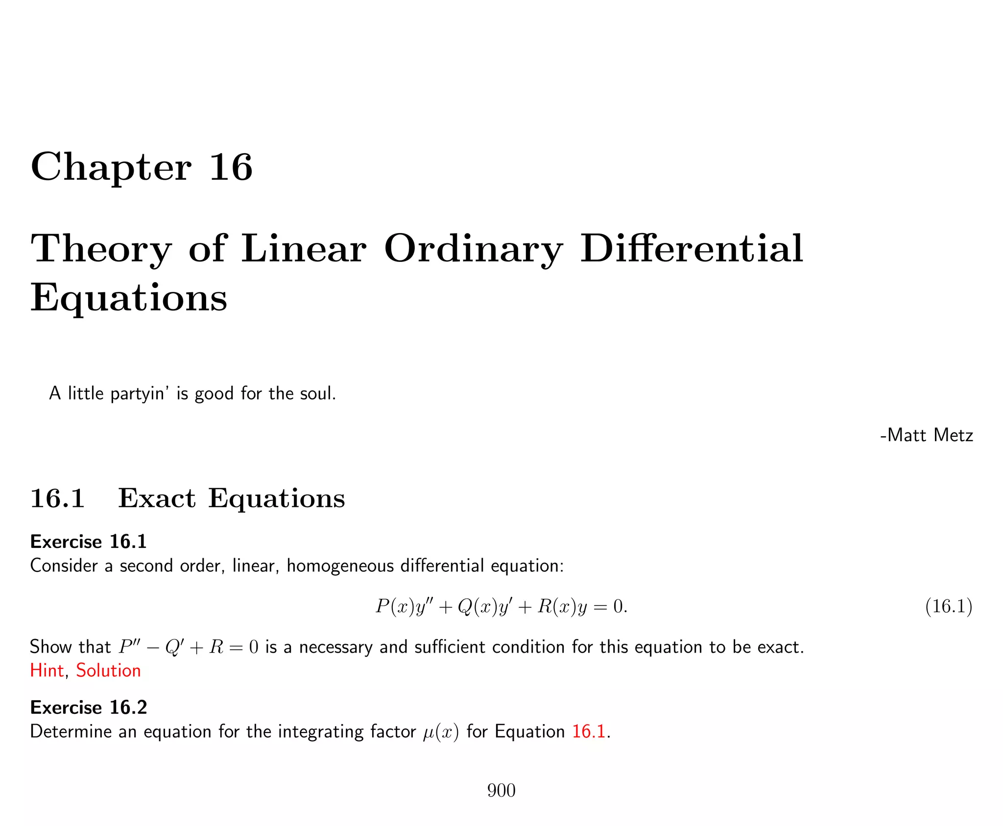 Chapter 16
Theory of Linear Ordinary Diﬀerential
Equations
A little partyin’ is good for the soul.
-Matt Metz
16.1 Exact Equations
Exercise 16.1
Consider a second order, linear, homogeneous diﬀerential equation:
P(x)y + Q(x)y + R(x)y = 0. (16.1)
Show that P − Q + R = 0 is a necessary and suﬃcient condition for this equation to be exact.
Hint, Solution
Exercise 16.2
Determine an equation for the integrating factor µ(x) for Equation 16.1.
900
 