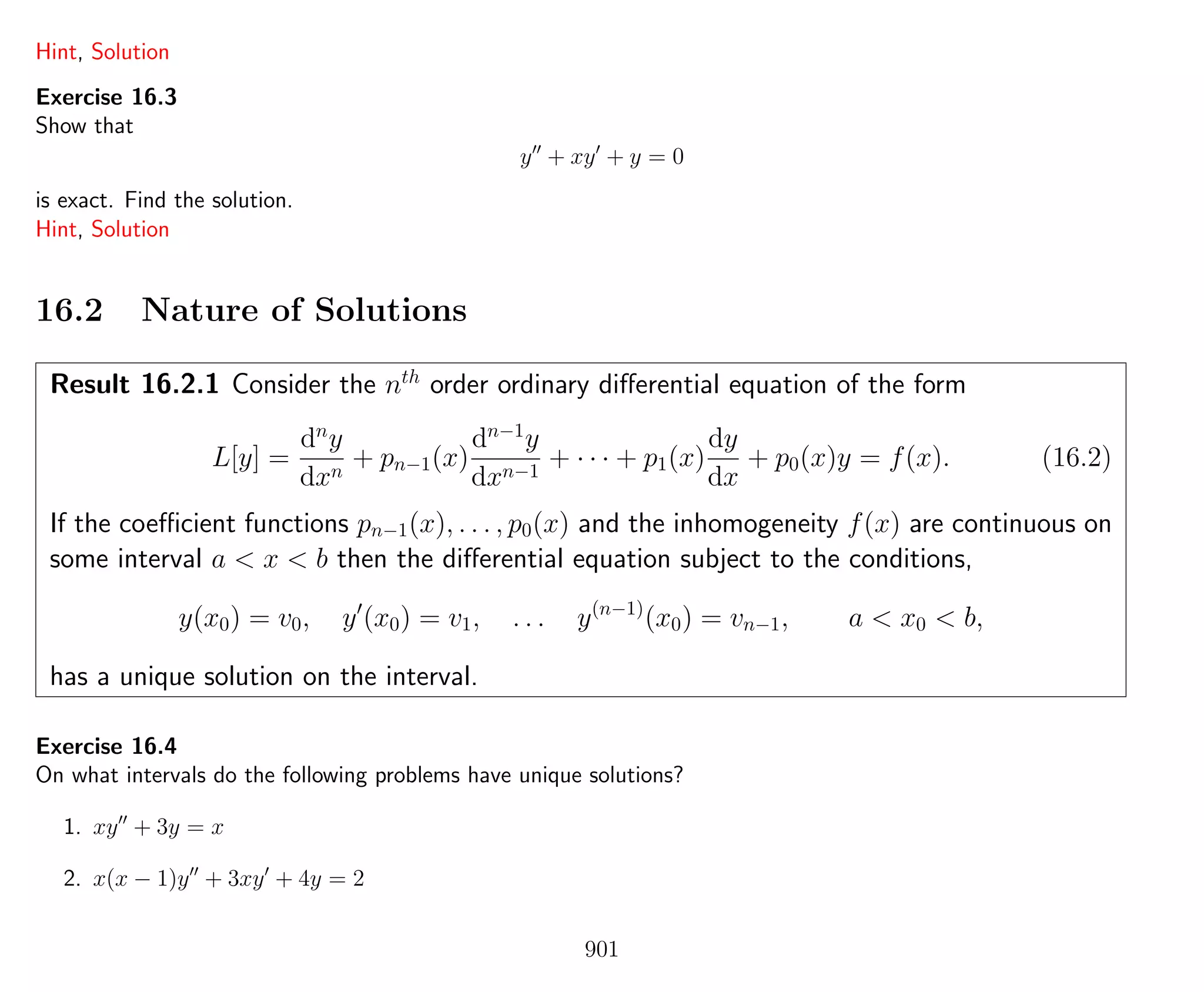 Hint, Solution
Exercise 16.3
Show that
y + xy + y = 0
is exact. Find the solution.
Hint, Solution
16.2 Nature of Solutions
Result 16.2.1 Consider the nth
order ordinary diﬀerential equation of the form
L[y] =
dn
y
dxn
+ pn−1(x)
dn−1
y
dxn−1
+ · · · + p1(x)
dy
dx
+ p0(x)y = f(x). (16.2)
If the coeﬃcient functions pn−1(x), . . . , p0(x) and the inhomogeneity f(x) are continuous on
some interval a < x < b then the diﬀerential equation subject to the conditions,
y(x0) = v0, y (x0) = v1, . . . y(n−1)
(x0) = vn−1, a < x0 < b,
has a unique solution on the interval.
Exercise 16.4
On what intervals do the following problems have unique solutions?
1. xy + 3y = x
2. x(x − 1)y + 3xy + 4y = 2
901
 