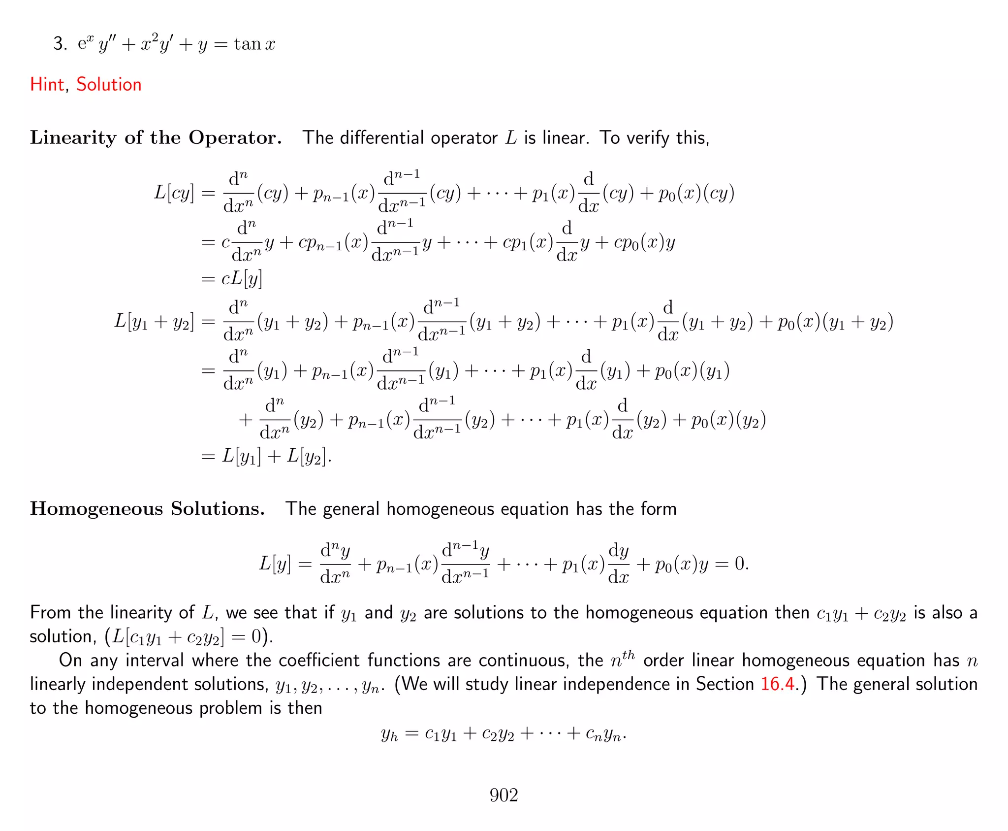 3. ex
y + x2
y + y = tan x
Hint, Solution
Linearity of the Operator. The diﬀerential operator L is linear. To verify this,
L[cy] =
dn
dxn
(cy) + pn−1(x)
dn−1
dxn−1
(cy) + · · · + p1(x)
d
dx
(cy) + p0(x)(cy)
= c
dn
dxn
y + cpn−1(x)
dn−1
dxn−1
y + · · · + cp1(x)
d
dx
y + cp0(x)y
= cL[y]
L[y1 + y2] =
dn
dxn
(y1 + y2) + pn−1(x)
dn−1
dxn−1
(y1 + y2) + · · · + p1(x)
d
dx
(y1 + y2) + p0(x)(y1 + y2)
=
dn
dxn
(y1) + pn−1(x)
dn−1
dxn−1
(y1) + · · · + p1(x)
d
dx
(y1) + p0(x)(y1)
+
dn
dxn
(y2) + pn−1(x)
dn−1
dxn−1
(y2) + · · · + p1(x)
d
dx
(y2) + p0(x)(y2)
= L[y1] + L[y2].
Homogeneous Solutions. The general homogeneous equation has the form
L[y] =
dn
y
dxn
+ pn−1(x)
dn−1
y
dxn−1
+ · · · + p1(x)
dy
dx
+ p0(x)y = 0.
From the linearity of L, we see that if y1 and y2 are solutions to the homogeneous equation then c1y1 + c2y2 is also a
solution, (L[c1y1 + c2y2] = 0).
On any interval where the coeﬃcient functions are continuous, the nth
order linear homogeneous equation has n
linearly independent solutions, y1, y2, . . . , yn. (We will study linear independence in Section 16.4.) The general solution
to the homogeneous problem is then
yh = c1y1 + c2y2 + · · · + cnyn.
902
 