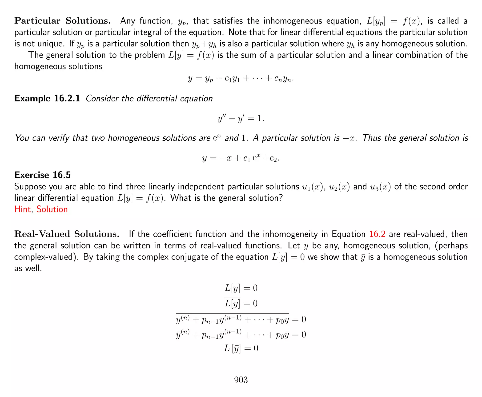 Particular Solutions. Any function, yp, that satisﬁes the inhomogeneous equation, L[yp] = f(x), is called a
particular solution or particular integral of the equation. Note that for linear diﬀerential equations the particular solution
is not unique. If yp is a particular solution then yp +yh is also a particular solution where yh is any homogeneous solution.
The general solution to the problem L[y] = f(x) is the sum of a particular solution and a linear combination of the
homogeneous solutions
y = yp + c1y1 + · · · + cnyn.
Example 16.2.1 Consider the diﬀerential equation
y − y = 1.
You can verify that two homogeneous solutions are ex
and 1. A particular solution is −x. Thus the general solution is
y = −x + c1 ex
+c2.
Exercise 16.5
Suppose you are able to ﬁnd three linearly independent particular solutions u1(x), u2(x) and u3(x) of the second order
linear diﬀerential equation L[y] = f(x). What is the general solution?
Hint, Solution
Real-Valued Solutions. If the coeﬃcient function and the inhomogeneity in Equation 16.2 are real-valued, then
the general solution can be written in terms of real-valued functions. Let y be any, homogeneous solution, (perhaps
complex-valued). By taking the complex conjugate of the equation L[y] = 0 we show that ¯y is a homogeneous solution
as well.
L[y] = 0
L[y] = 0
y(n) + pn−1y(n−1) + · · · + p0y = 0
¯y(n)
+ pn−1 ¯y(n−1)
+ · · · + p0 ¯y = 0
L [¯y] = 0
903
 