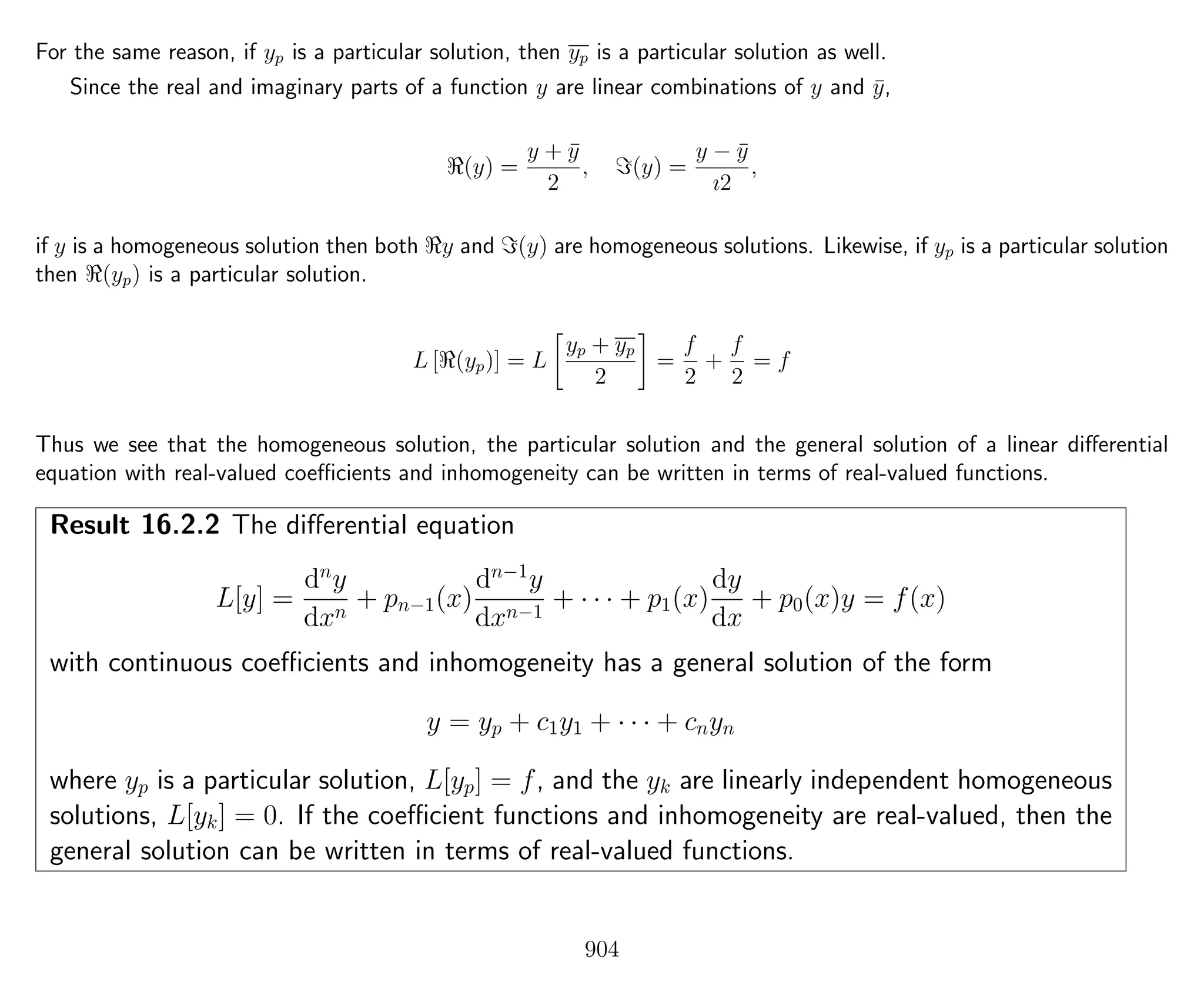 For the same reason, if yp is a particular solution, then yp is a particular solution as well.
Since the real and imaginary parts of a function y are linear combinations of y and ¯y,
(y) =
y + ¯y
2
, (y) =
y − ¯y
ı2
,
if y is a homogeneous solution then both y and (y) are homogeneous solutions. Likewise, if yp is a particular solution
then (yp) is a particular solution.
L [ (yp)] = L
yp + yp
2
=
f
2
+
f
2
= f
Thus we see that the homogeneous solution, the particular solution and the general solution of a linear diﬀerential
equation with real-valued coeﬃcients and inhomogeneity can be written in terms of real-valued functions.
Result 16.2.2 The diﬀerential equation
L[y] =
dn
y
dxn
+ pn−1(x)
dn−1
y
dxn−1
+ · · · + p1(x)
dy
dx
+ p0(x)y = f(x)
with continuous coeﬃcients and inhomogeneity has a general solution of the form
y = yp + c1y1 + · · · + cnyn
where yp is a particular solution, L[yp] = f, and the yk are linearly independent homogeneous
solutions, L[yk] = 0. If the coeﬃcient functions and inhomogeneity are real-valued, then the
general solution can be written in terms of real-valued functions.
904
 