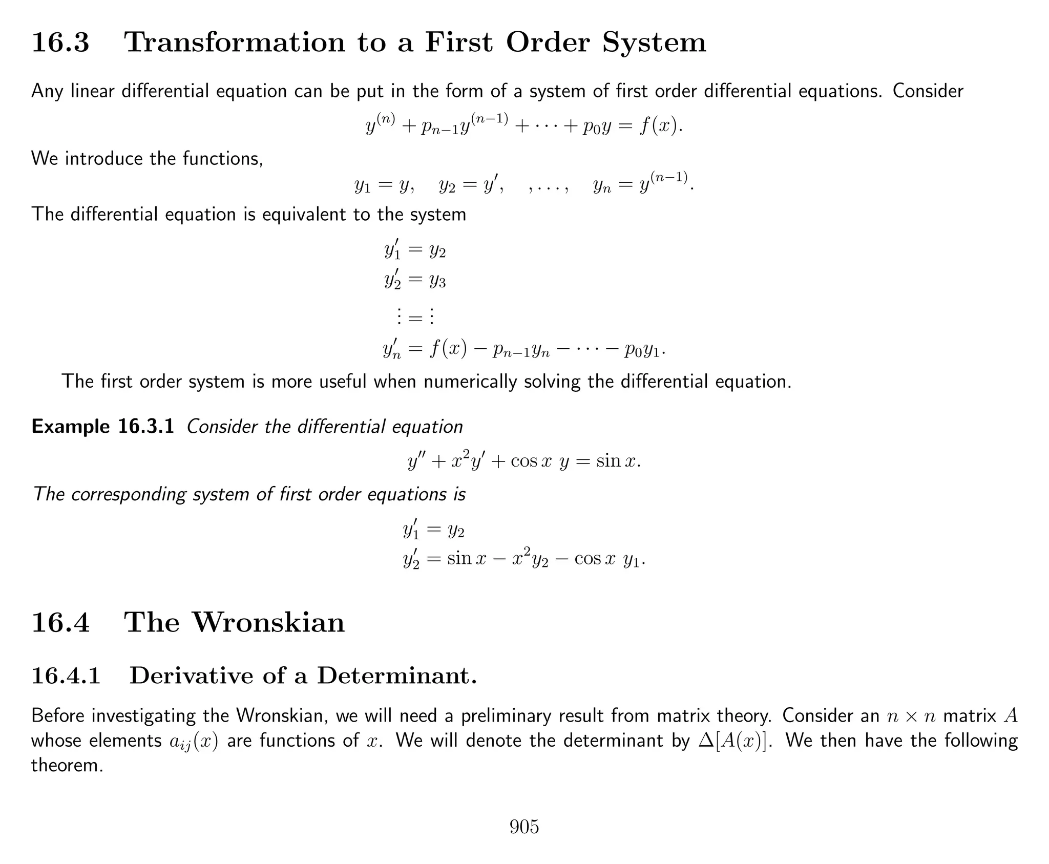 16.3 Transformation to a First Order System
Any linear diﬀerential equation can be put in the form of a system of ﬁrst order diﬀerential equations. Consider
y(n)
+ pn−1y(n−1)
+ · · · + p0y = f(x).
We introduce the functions,
y1 = y, y2 = y , , . . . , yn = y(n−1)
.
The diﬀerential equation is equivalent to the system
y1 = y2
y2 = y3
... =
...
yn = f(x) − pn−1yn − · · · − p0y1.
The ﬁrst order system is more useful when numerically solving the diﬀerential equation.
Example 16.3.1 Consider the diﬀerential equation
y + x2
y + cos x y = sin x.
The corresponding system of ﬁrst order equations is
y1 = y2
y2 = sin x − x2
y2 − cos x y1.
16.4 The Wronskian
16.4.1 Derivative of a Determinant.
Before investigating the Wronskian, we will need a preliminary result from matrix theory. Consider an n × n matrix A
whose elements aij(x) are functions of x. We will denote the determinant by ∆[A(x)]. We then have the following
theorem.
905
 