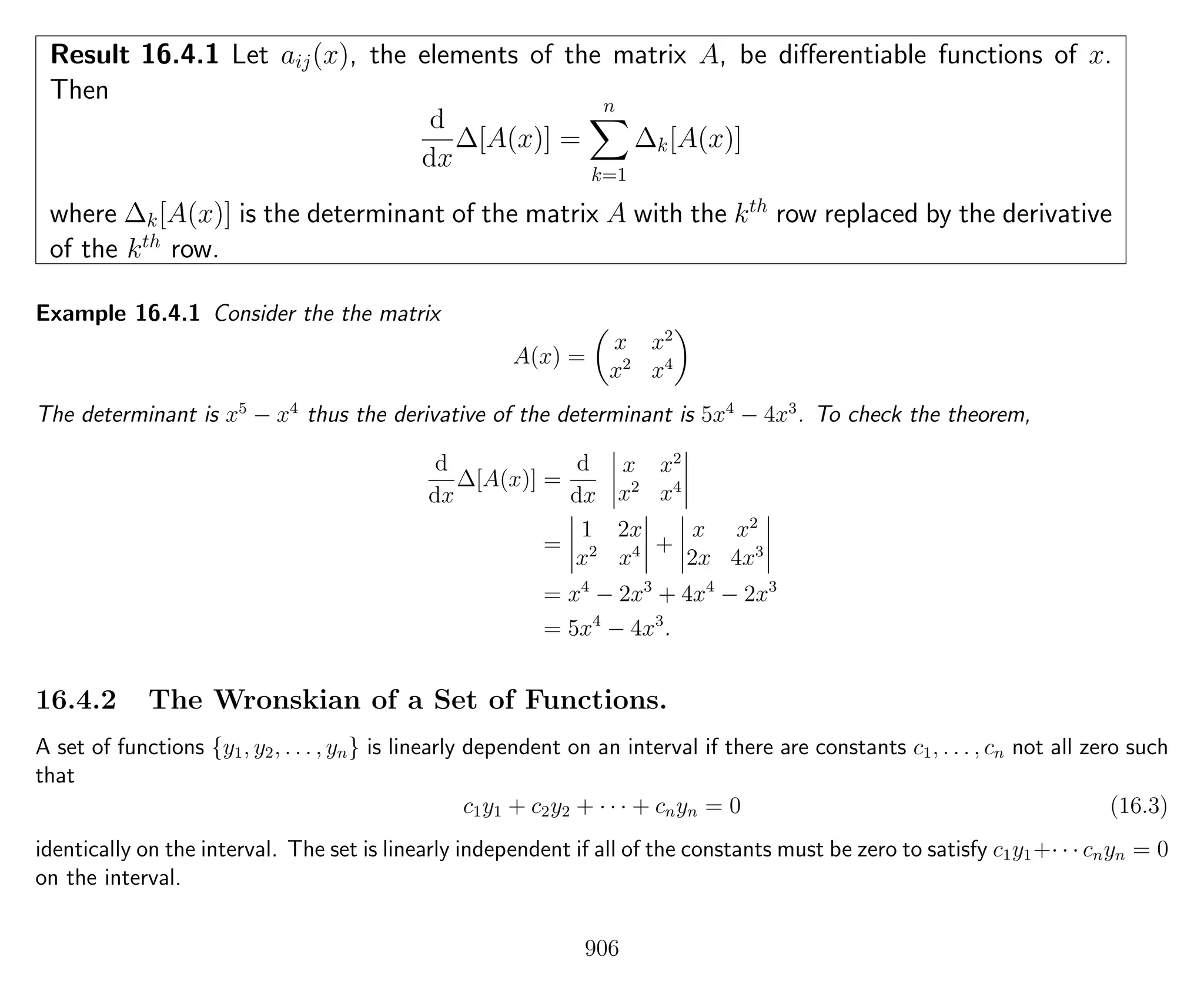 Result 16.4.1 Let aij(x), the elements of the matrix A, be diﬀerentiable functions of x.
Then
d
dx
∆[A(x)] =
n
k=1
∆k[A(x)]
where ∆k[A(x)] is the determinant of the matrix A with the kth
row replaced by the derivative
of the kth
row.
Example 16.4.1 Consider the the matrix
A(x) =
x x2
x2
x4
The determinant is x5
− x4
thus the derivative of the determinant is 5x4
− 4x3
. To check the theorem,
d
dx
∆[A(x)] =
d
dx
x x2
x2
x4
=
1 2x
x2
x4 +
x x2
2x 4x3
= x4
− 2x3
+ 4x4
− 2x3
= 5x4
− 4x3
.
16.4.2 The Wronskian of a Set of Functions.
A set of functions {y1, y2, . . . , yn} is linearly dependent on an interval if there are constants c1, . . . , cn not all zero such
that
c1y1 + c2y2 + · · · + cnyn = 0 (16.3)
identically on the interval. The set is linearly independent if all of the constants must be zero to satisfy c1y1+· · · cnyn = 0
on the interval.
906
 
