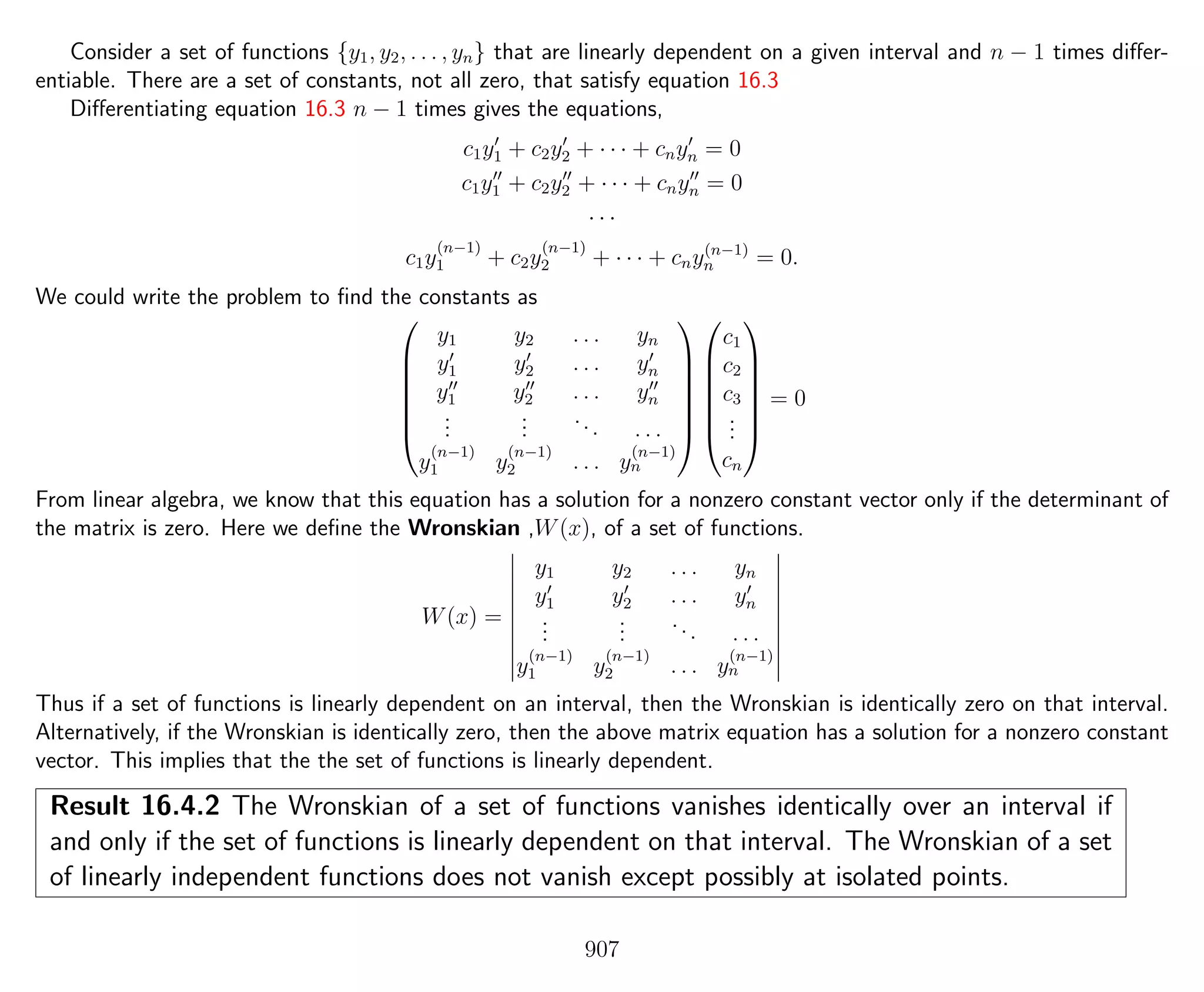 Consider a set of functions {y1, y2, . . . , yn} that are linearly dependent on a given interval and n − 1 times diﬀer-
entiable. There are a set of constants, not all zero, that satisfy equation 16.3
Diﬀerentiating equation 16.3 n − 1 times gives the equations,
c1y1 + c2y2 + · · · + cnyn = 0
c1y1 + c2y2 + · · · + cnyn = 0
· · ·
c1y
(n−1)
1 + c2y
(n−1)
2 + · · · + cny(n−1)
n = 0.
We could write the problem to ﬁnd the constants as







y1 y2 . . . yn
y1 y2 . . . yn
y1 y2 . . . yn
...
...
... . . .
y
(n−1)
1 y
(n−1)
2 . . . y
(n−1)
n














c1
c2
c3
...
cn







= 0
From linear algebra, we know that this equation has a solution for a nonzero constant vector only if the determinant of
the matrix is zero. Here we deﬁne the Wronskian ,W(x), of a set of functions.
W(x) =
y1 y2 . . . yn
y1 y2 . . . yn
...
...
... . . .
y
(n−1)
1 y
(n−1)
2 . . . y
(n−1)
n
Thus if a set of functions is linearly dependent on an interval, then the Wronskian is identically zero on that interval.
Alternatively, if the Wronskian is identically zero, then the above matrix equation has a solution for a nonzero constant
vector. This implies that the the set of functions is linearly dependent.
Result 16.4.2 The Wronskian of a set of functions vanishes identically over an interval if
and only if the set of functions is linearly dependent on that interval. The Wronskian of a set
of linearly independent functions does not vanish except possibly at isolated points.
907
 