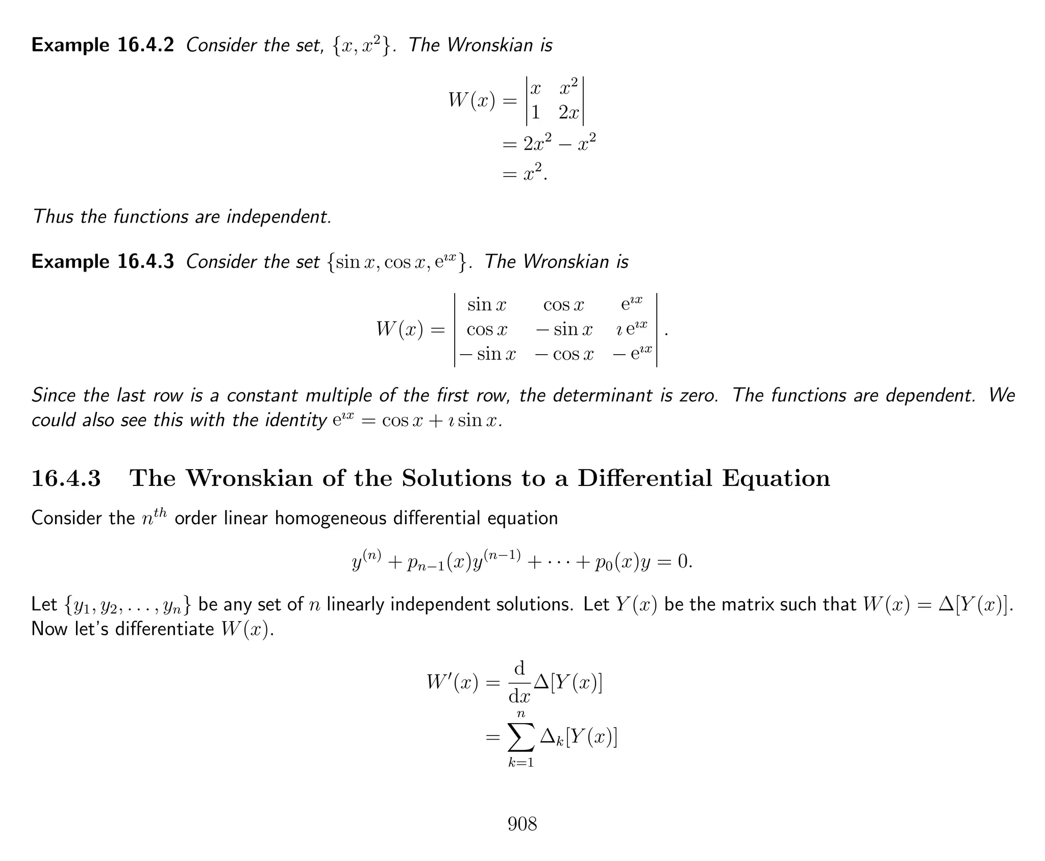 Example 16.4.2 Consider the set, {x, x2
}. The Wronskian is
W(x) =
x x2
1 2x
= 2x2
− x2
= x2
.
Thus the functions are independent.
Example 16.4.3 Consider the set {sin x, cos x, eıx
}. The Wronskian is
W(x) =
sin x cos x eıx
cos x − sin x ı eıx
− sin x − cos x − eıx
.
Since the last row is a constant multiple of the ﬁrst row, the determinant is zero. The functions are dependent. We
could also see this with the identity eıx
= cos x + ı sin x.
16.4.3 The Wronskian of the Solutions to a Diﬀerential Equation
Consider the nth
order linear homogeneous diﬀerential equation
y(n)
+ pn−1(x)y(n−1)
+ · · · + p0(x)y = 0.
Let {y1, y2, . . . , yn} be any set of n linearly independent solutions. Let Y (x) be the matrix such that W(x) = ∆[Y (x)].
Now let’s diﬀerentiate W(x).
W (x) =
d
dx
∆[Y (x)]
=
n
k=1
∆k[Y (x)]
908
 