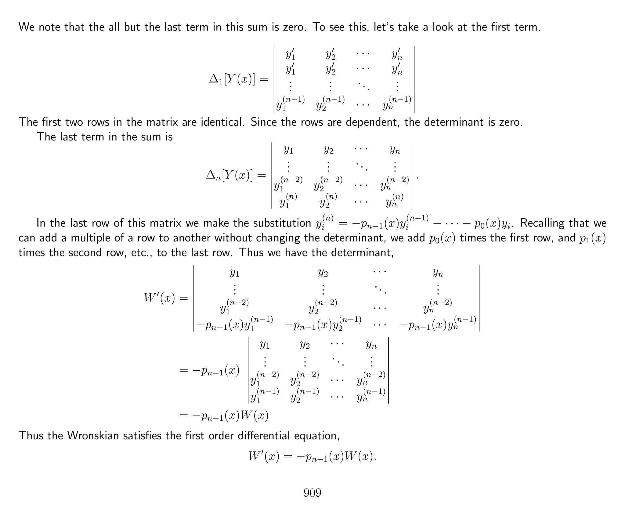 We note that the all but the last term in this sum is zero. To see this, let’s take a look at the ﬁrst term.
∆1[Y (x)] =
y1 y2 · · · yn
y1 y2 · · · yn
...
...
...
...
y
(n−1)
1 y
(n−1)
2 · · · y
(n−1)
n
The ﬁrst two rows in the matrix are identical. Since the rows are dependent, the determinant is zero.
The last term in the sum is
∆n[Y (x)] =
y1 y2 · · · yn
...
...
...
...
y
(n−2)
1 y
(n−2)
2 · · · y
(n−2)
n
y
(n)
1 y
(n)
2 · · · y
(n)
n
.
In the last row of this matrix we make the substitution y
(n)
i = −pn−1(x)y
(n−1)
i − · · · − p0(x)yi. Recalling that we
can add a multiple of a row to another without changing the determinant, we add p0(x) times the ﬁrst row, and p1(x)
times the second row, etc., to the last row. Thus we have the determinant,
W (x) =
y1 y2 · · · yn
...
...
...
...
y
(n−2)
1 y
(n−2)
2 · · · y
(n−2)
n
−pn−1(x)y
(n−1)
1 −pn−1(x)y
(n−1)
2 · · · −pn−1(x)y
(n−1)
n
= −pn−1(x)
y1 y2 · · · yn
...
...
...
...
y
(n−2)
1 y
(n−2)
2 · · · y
(n−2)
n
y
(n−1)
1 y
(n−1)
2 · · · y
(n−1)
n
= −pn−1(x)W(x)
Thus the Wronskian satisﬁes the ﬁrst order diﬀerential equation,
W (x) = −pn−1(x)W(x).
909
 