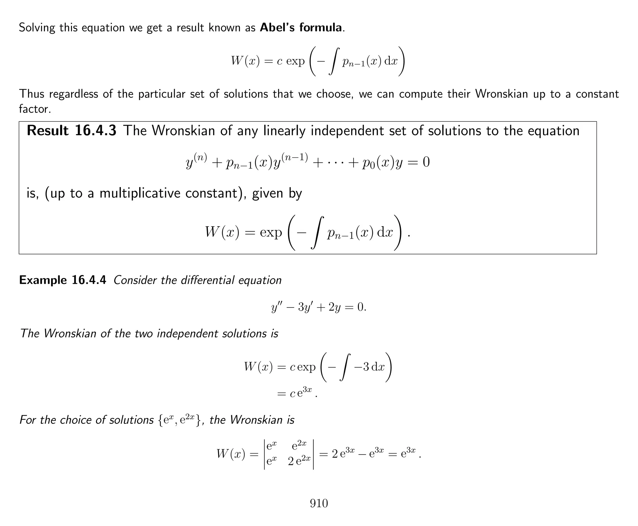 Solving this equation we get a result known as Abel’s formula.
W(x) = c exp − pn−1(x) dx
Thus regardless of the particular set of solutions that we choose, we can compute their Wronskian up to a constant
factor.
Result 16.4.3 The Wronskian of any linearly independent set of solutions to the equation
y(n)
+ pn−1(x)y(n−1)
+ · · · + p0(x)y = 0
is, (up to a multiplicative constant), given by
W(x) = exp − pn−1(x) dx .
Example 16.4.4 Consider the diﬀerential equation
y − 3y + 2y = 0.
The Wronskian of the two independent solutions is
W(x) = c exp − −3 dx
= c e3x
.
For the choice of solutions {ex
, e2x
}, the Wronskian is
W(x) =
ex e2x
ex
2 e2x = 2 e3x
− e3x
= e3x
.
910
 