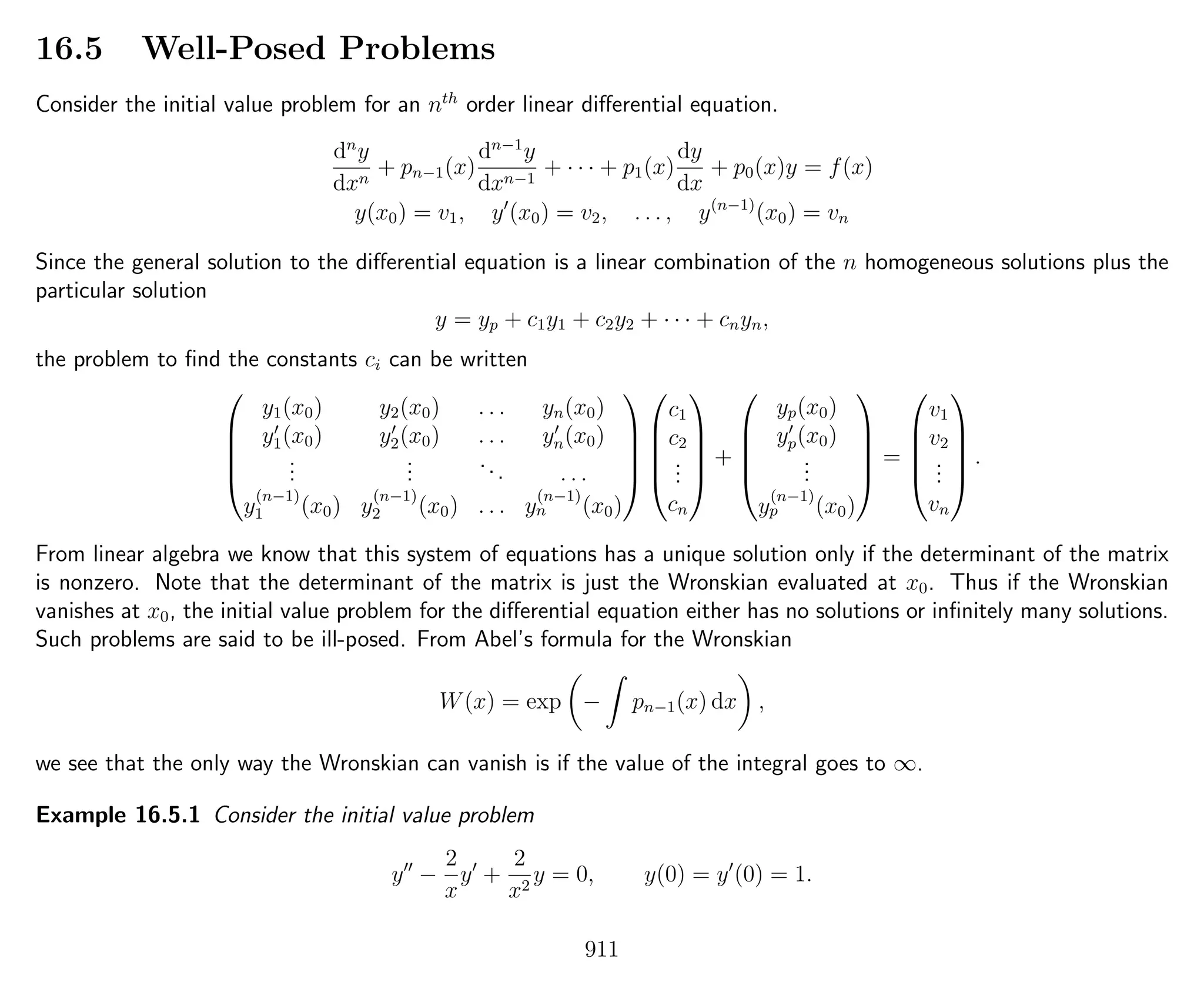 16.5 Well-Posed Problems
Consider the initial value problem for an nth
order linear diﬀerential equation.
dn
y
dxn
+ pn−1(x)
dn−1
y
dxn−1
+ · · · + p1(x)
dy
dx
+ p0(x)y = f(x)
y(x0) = v1, y (x0) = v2, . . . , y(n−1)
(x0) = vn
Since the general solution to the diﬀerential equation is a linear combination of the n homogeneous solutions plus the
particular solution
y = yp + c1y1 + c2y2 + · · · + cnyn,
the problem to ﬁnd the constants ci can be written





y1(x0) y2(x0) . . . yn(x0)
y1(x0) y2(x0) . . . yn(x0)
...
...
... . . .
y
(n−1)
1 (x0) y
(n−1)
2 (x0) . . . y
(n−1)
n (x0)










c1
c2
...
cn





+





yp(x0)
yp(x0)
...
y
(n−1)
p (x0)





=





v1
v2
...
vn





.
From linear algebra we know that this system of equations has a unique solution only if the determinant of the matrix
is nonzero. Note that the determinant of the matrix is just the Wronskian evaluated at x0. Thus if the Wronskian
vanishes at x0, the initial value problem for the diﬀerential equation either has no solutions or inﬁnitely many solutions.
Such problems are said to be ill-posed. From Abel’s formula for the Wronskian
W(x) = exp − pn−1(x) dx ,
we see that the only way the Wronskian can vanish is if the value of the integral goes to ∞.
Example 16.5.1 Consider the initial value problem
y −
2
x
y +
2
x2
y = 0, y(0) = y (0) = 1.
911
 