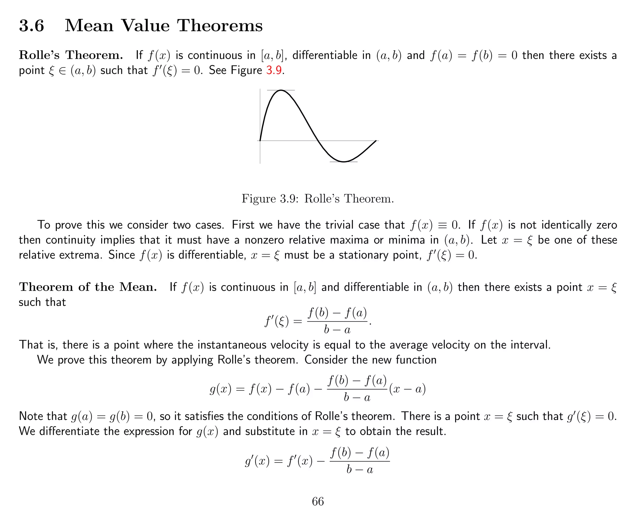 3.6 Mean Value Theorems
Rolle’s Theorem. If f(x) is continuous in [a, b], diﬀerentiable in (a, b) and f(a) = f(b) = 0 then there exists a
point ξ ∈ (a, b) such that f (ξ) = 0. See Figure 3.9.
Figure 3.9: Rolle’s Theorem.
To prove this we consider two cases. First we have the trivial case that f(x) ≡ 0. If f(x) is not identically zero
then continuity implies that it must have a nonzero relative maxima or minima in (a, b). Let x = ξ be one of these
relative extrema. Since f(x) is diﬀerentiable, x = ξ must be a stationary point, f (ξ) = 0.
Theorem of the Mean. If f(x) is continuous in [a, b] and diﬀerentiable in (a, b) then there exists a point x = ξ
such that
f (ξ) =
f(b) − f(a)
b − a
.
That is, there is a point where the instantaneous velocity is equal to the average velocity on the interval.
We prove this theorem by applying Rolle’s theorem. Consider the new function
g(x) = f(x) − f(a) −
f(b) − f(a)
b − a
(x − a)
Note that g(a) = g(b) = 0, so it satisﬁes the conditions of Rolle’s theorem. There is a point x = ξ such that g (ξ) = 0.
We diﬀerentiate the expression for g(x) and substitute in x = ξ to obtain the result.
g (x) = f (x) −
f(b) − f(a)
b − a
66
 