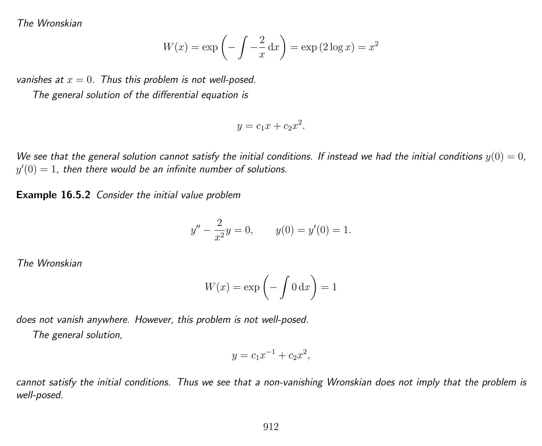 The Wronskian
W(x) = exp − −
2
x
dx = exp (2 log x) = x2
vanishes at x = 0. Thus this problem is not well-posed.
The general solution of the diﬀerential equation is
y = c1x + c2x2
.
We see that the general solution cannot satisfy the initial conditions. If instead we had the initial conditions y(0) = 0,
y (0) = 1, then there would be an inﬁnite number of solutions.
Example 16.5.2 Consider the initial value problem
y −
2
x2
y = 0, y(0) = y (0) = 1.
The Wronskian
W(x) = exp − 0 dx = 1
does not vanish anywhere. However, this problem is not well-posed.
The general solution,
y = c1x−1
+ c2x2
,
cannot satisfy the initial conditions. Thus we see that a non-vanishing Wronskian does not imply that the problem is
well-posed.
912
 