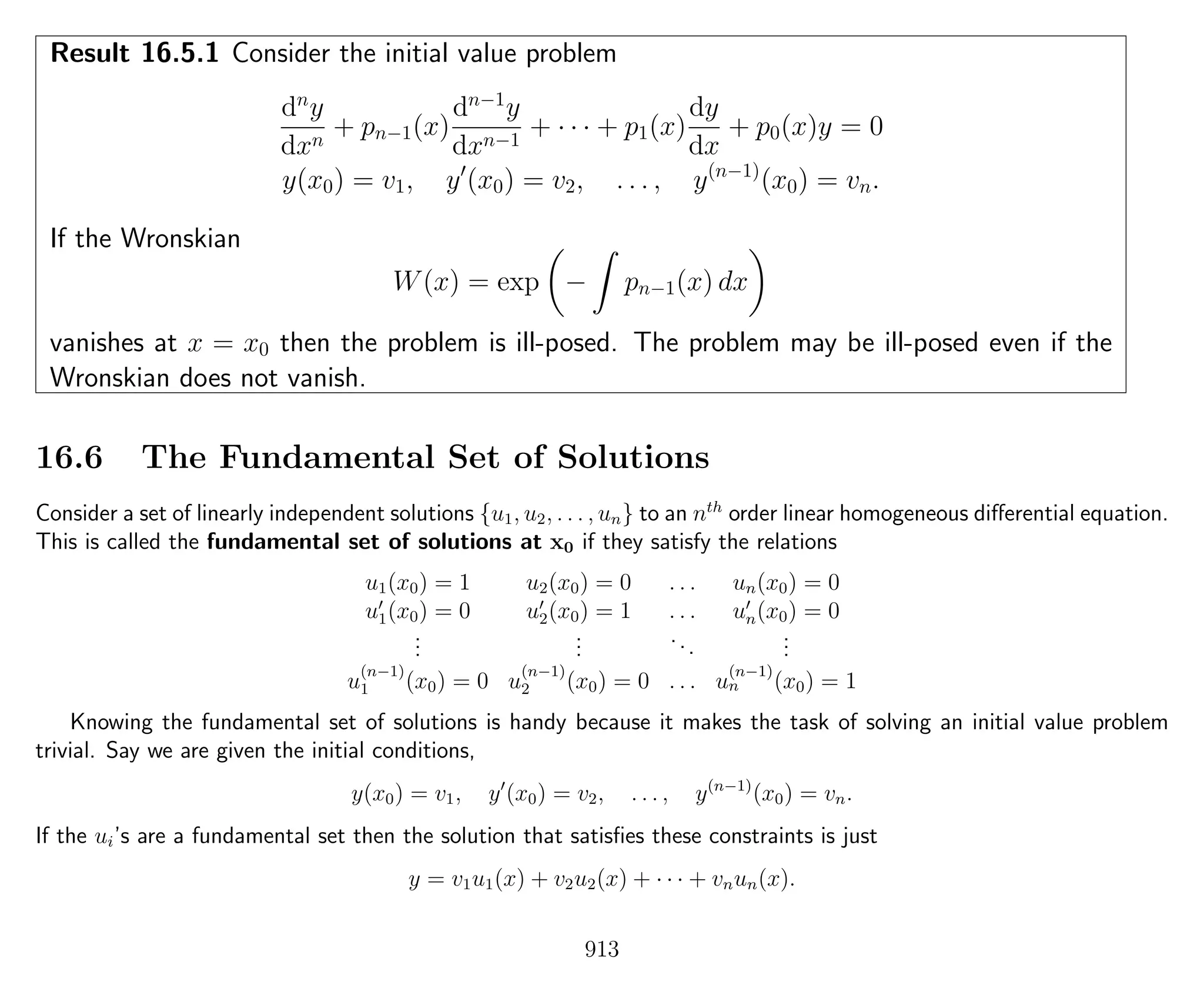 Result 16.5.1 Consider the initial value problem
dn
y
dxn
+ pn−1(x)
dn−1
y
dxn−1
+ · · · + p1(x)
dy
dx
+ p0(x)y = 0
y(x0) = v1, y (x0) = v2, . . . , y(n−1)
(x0) = vn.
If the Wronskian
W(x) = exp − pn−1(x) dx
vanishes at x = x0 then the problem is ill-posed. The problem may be ill-posed even if the
Wronskian does not vanish.
16.6 The Fundamental Set of Solutions
Consider a set of linearly independent solutions {u1, u2, . . . , un} to an nth
order linear homogeneous diﬀerential equation.
This is called the fundamental set of solutions at x0 if they satisfy the relations
u1(x0) = 1 u2(x0) = 0 . . . un(x0) = 0
u1(x0) = 0 u2(x0) = 1 . . . un(x0) = 0
...
...
...
...
u
(n−1)
1 (x0) = 0 u
(n−1)
2 (x0) = 0 . . . u
(n−1)
n (x0) = 1
Knowing the fundamental set of solutions is handy because it makes the task of solving an initial value problem
trivial. Say we are given the initial conditions,
y(x0) = v1, y (x0) = v2, . . . , y(n−1)
(x0) = vn.
If the ui’s are a fundamental set then the solution that satisﬁes these constraints is just
y = v1u1(x) + v2u2(x) + · · · + vnun(x).
913
 
