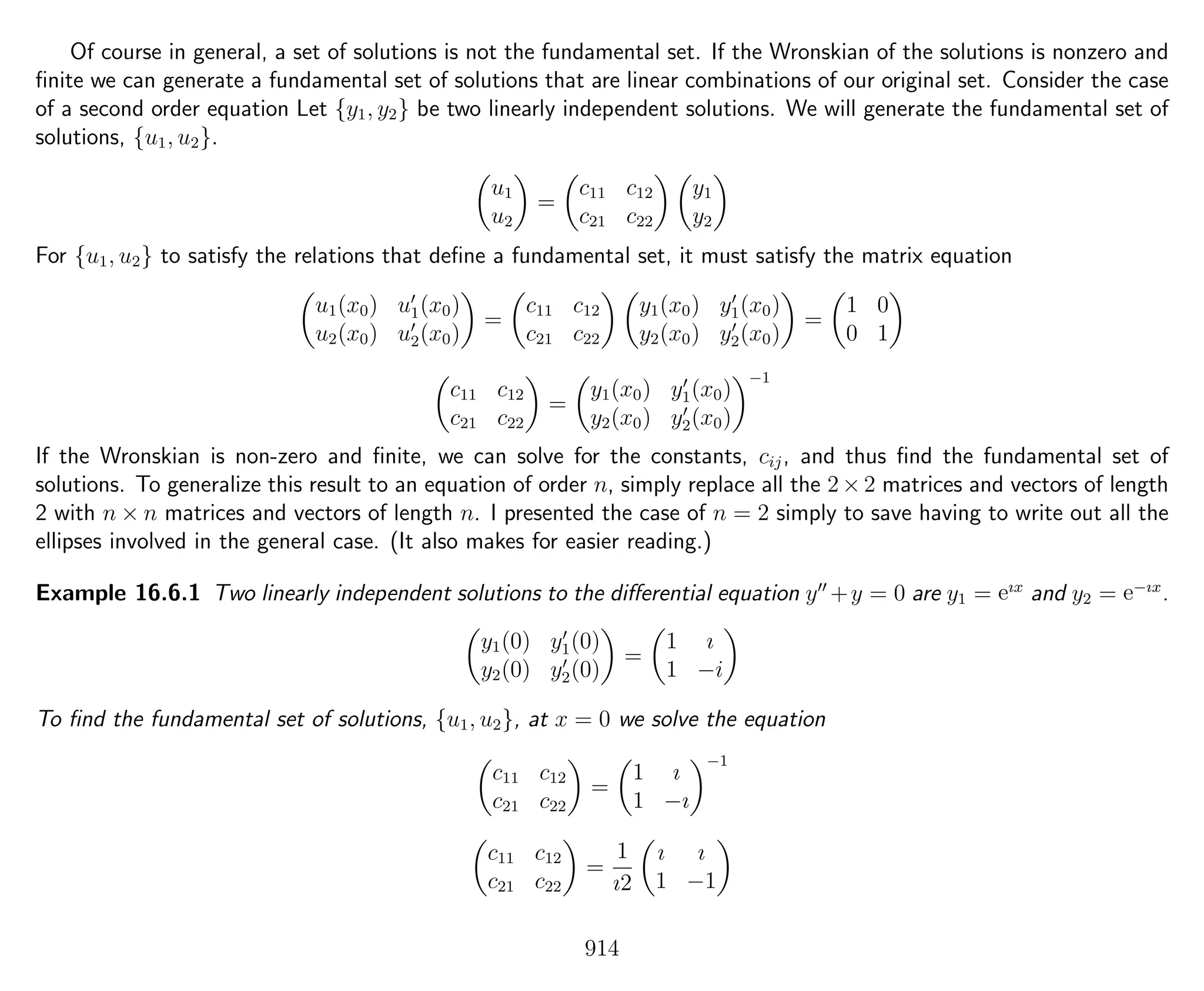 Of course in general, a set of solutions is not the fundamental set. If the Wronskian of the solutions is nonzero and
ﬁnite we can generate a fundamental set of solutions that are linear combinations of our original set. Consider the case
of a second order equation Let {y1, y2} be two linearly independent solutions. We will generate the fundamental set of
solutions, {u1, u2}.
u1
u2
=
c11 c12
c21 c22
y1
y2
For {u1, u2} to satisfy the relations that deﬁne a fundamental set, it must satisfy the matrix equation
u1(x0) u1(x0)
u2(x0) u2(x0)
=
c11 c12
c21 c22
y1(x0) y1(x0)
y2(x0) y2(x0)
=
1 0
0 1
c11 c12
c21 c22
=
y1(x0) y1(x0)
y2(x0) y2(x0)
−1
If the Wronskian is non-zero and ﬁnite, we can solve for the constants, cij, and thus ﬁnd the fundamental set of
solutions. To generalize this result to an equation of order n, simply replace all the 2×2 matrices and vectors of length
2 with n × n matrices and vectors of length n. I presented the case of n = 2 simply to save having to write out all the
ellipses involved in the general case. (It also makes for easier reading.)
Example 16.6.1 Two linearly independent solutions to the diﬀerential equation y +y = 0 are y1 = eıx
and y2 = e−ıx
.
y1(0) y1(0)
y2(0) y2(0)
=
1 ı
1 −i
To ﬁnd the fundamental set of solutions, {u1, u2}, at x = 0 we solve the equation
c11 c12
c21 c22
=
1 ı
1 −ı
−1
c11 c12
c21 c22
=
1
ı2
ı ı
1 −1
914
 