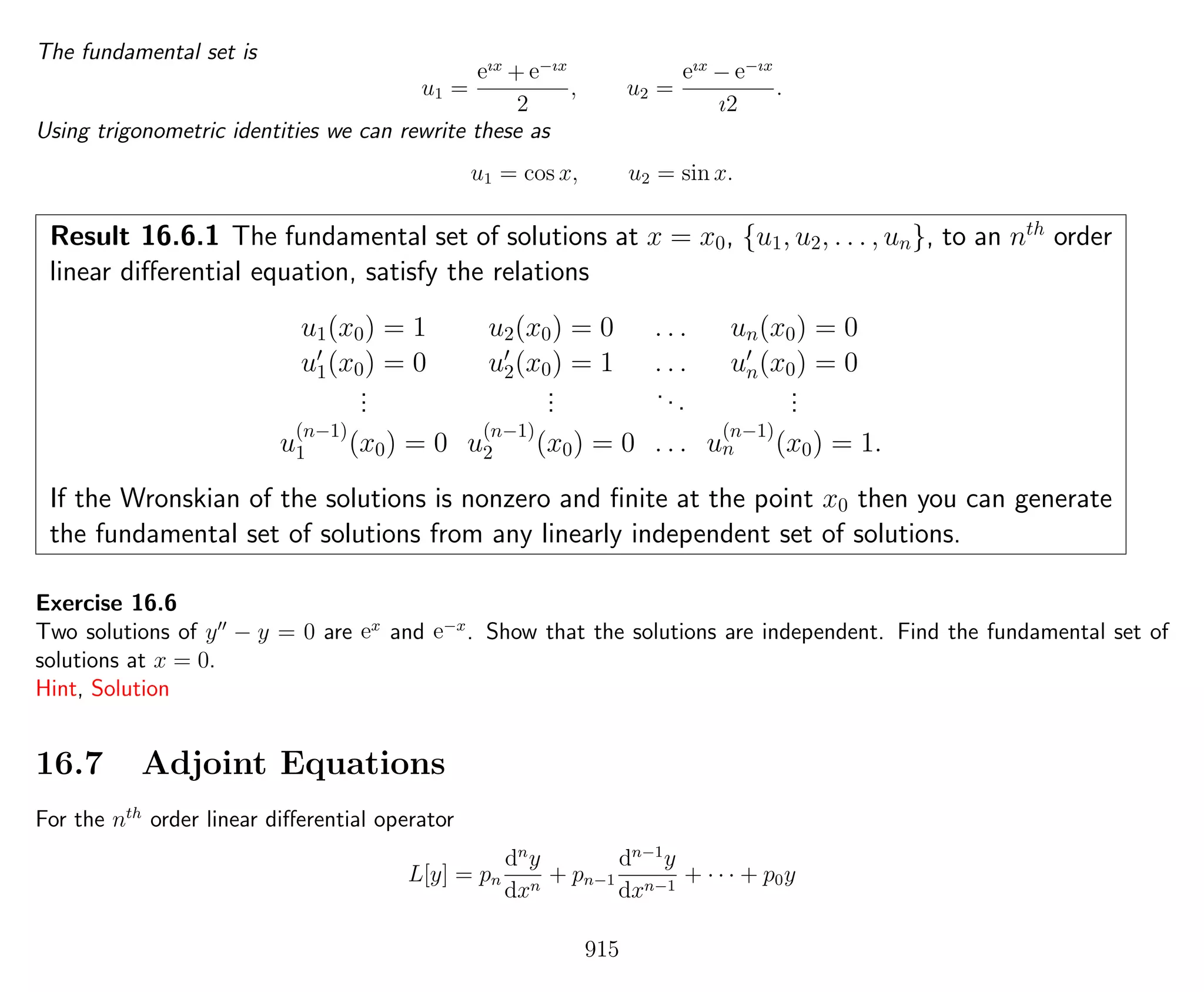 The fundamental set is
u1 =
eıx
+ e−ıx
2
, u2 =
eıx
− e−ıx
ı2
.
Using trigonometric identities we can rewrite these as
u1 = cos x, u2 = sin x.
Result 16.6.1 The fundamental set of solutions at x = x0, {u1, u2, . . . , un}, to an nth
order
linear diﬀerential equation, satisfy the relations
u1(x0) = 1 u2(x0) = 0 . . . un(x0) = 0
u1(x0) = 0 u2(x0) = 1 . . . un(x0) = 0
...
... ... ...
u
(n−1)
1 (x0) = 0 u
(n−1)
2 (x0) = 0 . . . u
(n−1)
n (x0) = 1.
If the Wronskian of the solutions is nonzero and ﬁnite at the point x0 then you can generate
the fundamental set of solutions from any linearly independent set of solutions.
Exercise 16.6
Two solutions of y − y = 0 are ex
and e−x
. Show that the solutions are independent. Find the fundamental set of
solutions at x = 0.
Hint, Solution
16.7 Adjoint Equations
For the nth
order linear diﬀerential operator
L[y] = pn
dn
y
dxn
+ pn−1
dn−1
y
dxn−1
+ · · · + p0y
915
 