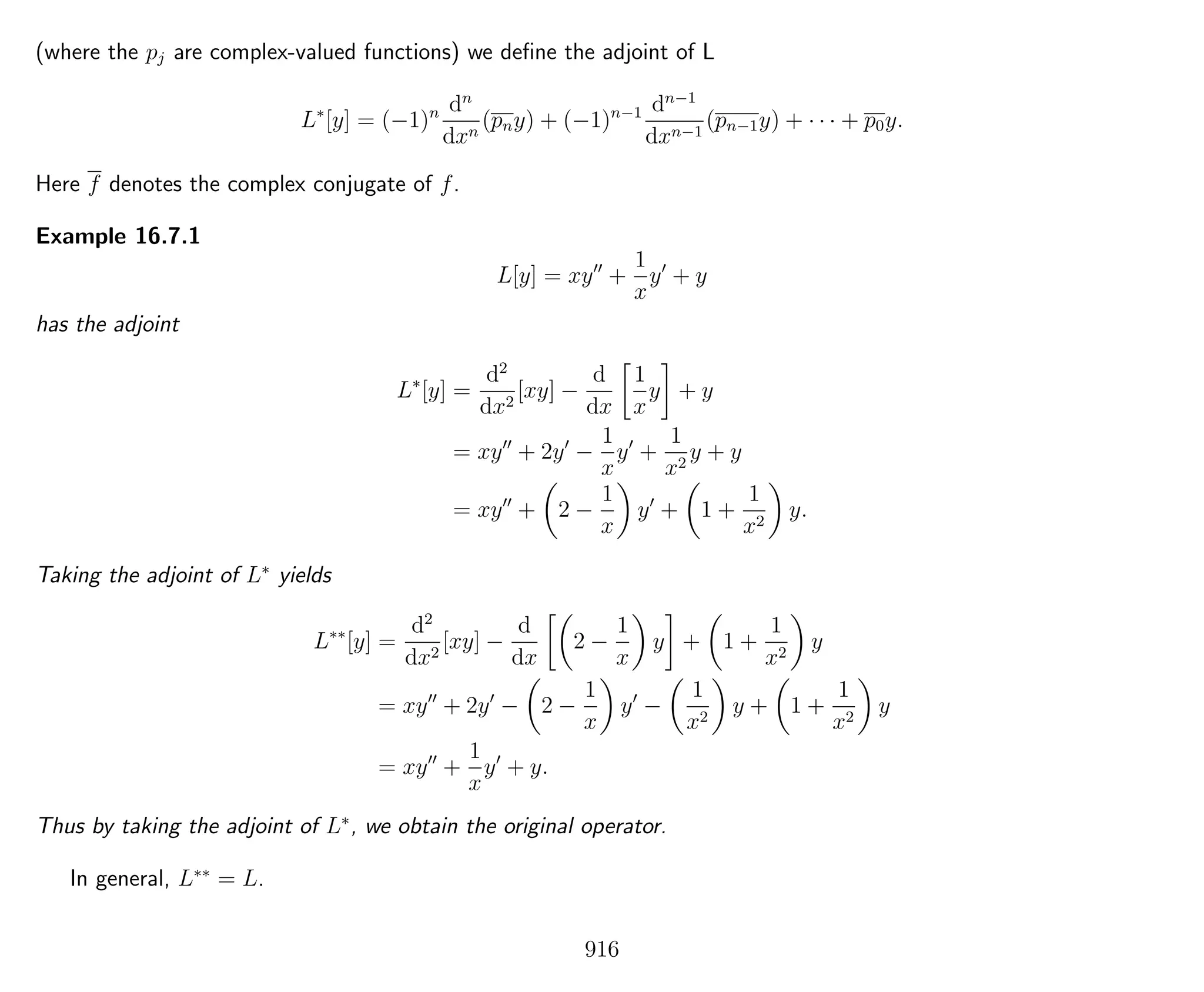 (where the pj are complex-valued functions) we deﬁne the adjoint of L
L∗
[y] = (−1)n dn
dxn
(pny) + (−1)n−1 dn−1
dxn−1
(pn−1y) + · · · + p0y.
Here f denotes the complex conjugate of f.
Example 16.7.1
L[y] = xy +
1
x
y + y
has the adjoint
L∗
[y] =
d2
dx2
[xy] −
d
dx
1
x
y + y
= xy + 2y −
1
x
y +
1
x2
y + y
= xy + 2 −
1
x
y + 1 +
1
x2
y.
Taking the adjoint of L∗
yields
L∗∗
[y] =
d2
dx2
[xy] −
d
dx
2 −
1
x
y + 1 +
1
x2
y
= xy + 2y − 2 −
1
x
y −
1
x2
y + 1 +
1
x2
y
= xy +
1
x
y + y.
Thus by taking the adjoint of L∗
, we obtain the original operator.
In general, L∗∗
= L.
916
 