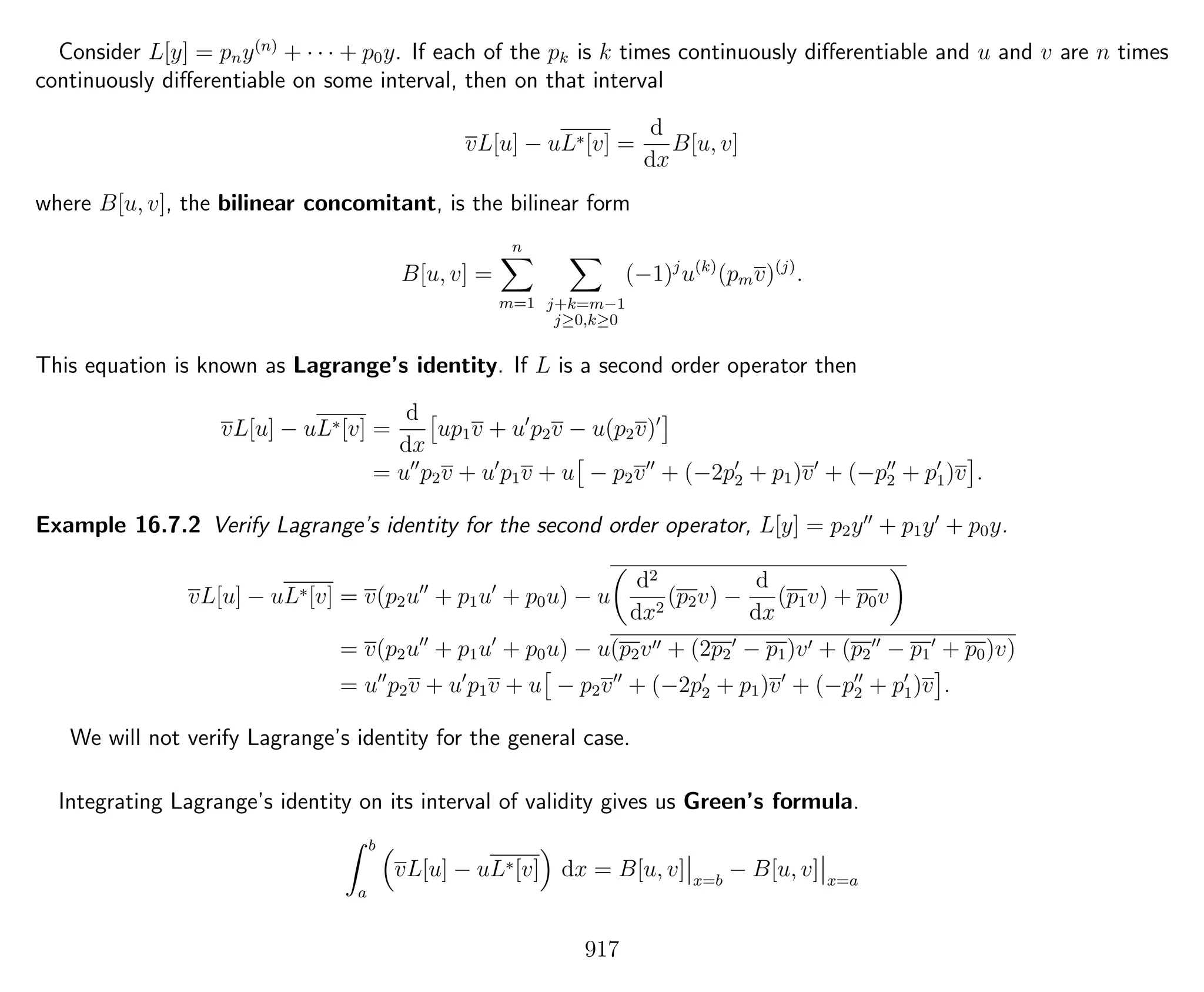 Consider L[y] = pny(n)
+ · · · + p0y. If each of the pk is k times continuously diﬀerentiable and u and v are n times
continuously diﬀerentiable on some interval, then on that interval
vL[u] − uL∗[v] =
d
dx
B[u, v]
where B[u, v], the bilinear concomitant, is the bilinear form
B[u, v] =
n
m=1 j+k=m−1
j≥0,k≥0
(−1)j
u(k)
(pmv)(j)
.
This equation is known as Lagrange’s identity. If L is a second order operator then
vL[u] − uL∗[v] =
d
dx
up1v + u p2v − u(p2v)
= u p2v + u p1v + u − p2v + (−2p2 + p1)v + (−p2 + p1)v .
Example 16.7.2 Verify Lagrange’s identity for the second order operator, L[y] = p2y + p1y + p0y.
vL[u] − uL∗[v] = v(p2u + p1u + p0u) − u
d2
dx2
(p2v) −
d
dx
(p1v) + p0v
= v(p2u + p1u + p0u) − u(p2v + (2p2 − p1)v + (p2 − p1 + p0)v)
= u p2v + u p1v + u − p2v + (−2p2 + p1)v + (−p2 + p1)v .
We will not verify Lagrange’s identity for the general case.
Integrating Lagrange’s identity on its interval of validity gives us Green’s formula.
b
a
vL[u] − uL∗[v] dx = B[u, v] x=b
− B[u, v] x=a
917
 