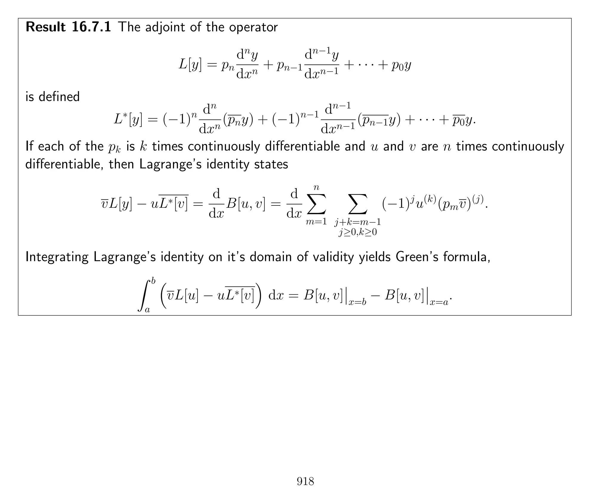 Result 16.7.1 The adjoint of the operator
L[y] = pn
dn
y
dxn
+ pn−1
dn−1
y
dxn−1
+ · · · + p0y
is deﬁned
L∗
[y] = (−1)n dn
dxn
(pny) + (−1)n−1 dn−1
dxn−1
(pn−1y) + · · · + p0y.
If each of the pk is k times continuously diﬀerentiable and u and v are n times continuously
diﬀerentiable, then Lagrange’s identity states
vL[y] − uL∗[v] =
d
dx
B[u, v] =
d
dx
n
m=1 j+k=m−1
j≥0,k≥0
(−1)j
u(k)
(pmv)(j)
.
Integrating Lagrange’s identity on it’s domain of validity yields Green’s formula,
b
a
vL[u] − uL∗[v] dx = B[u, v] x=b
− B[u, v] x=a
.
918
 