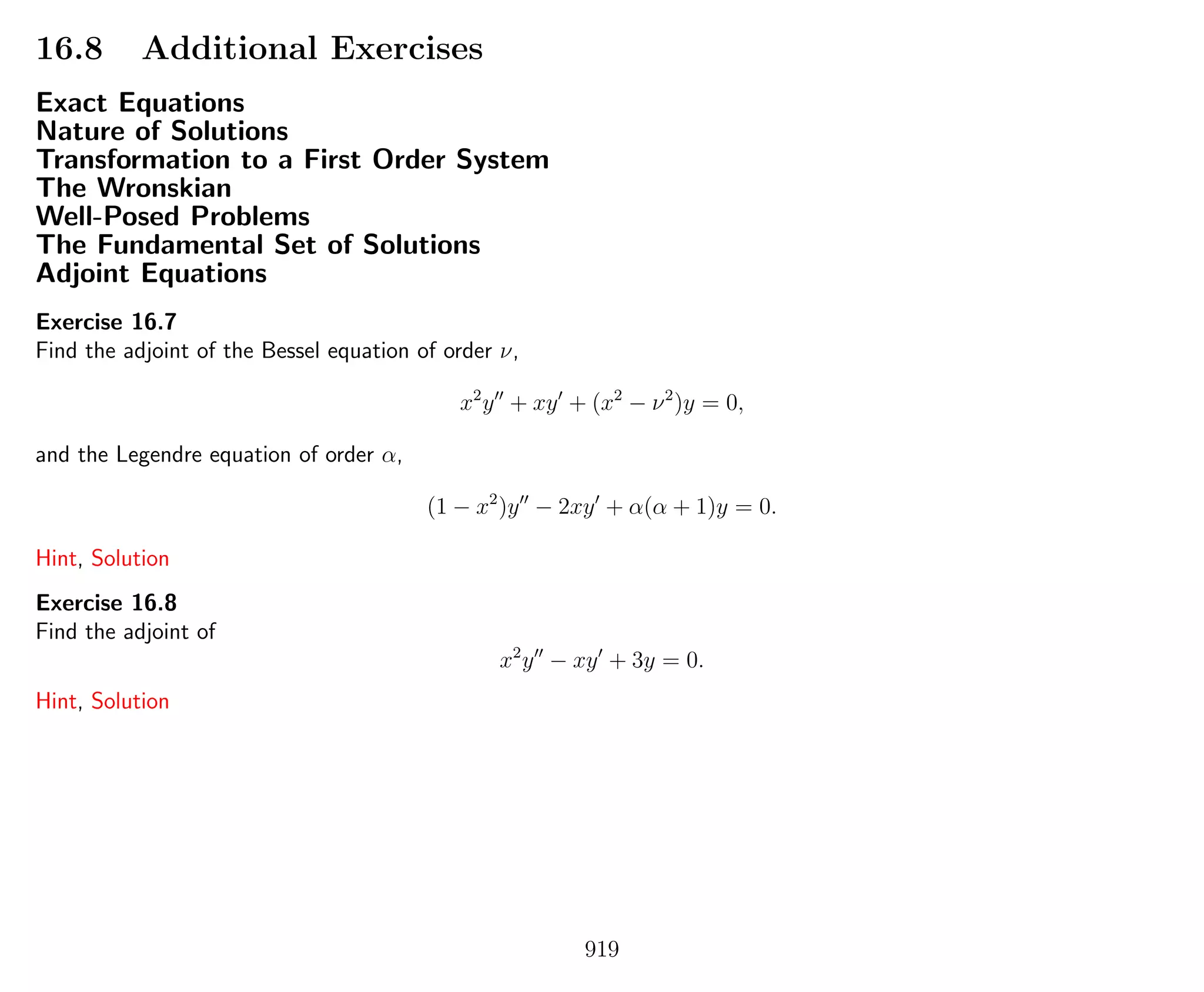 16.8 Additional Exercises
Exact Equations
Nature of Solutions
Transformation to a First Order System
The Wronskian
Well-Posed Problems
The Fundamental Set of Solutions
Adjoint Equations
Exercise 16.7
Find the adjoint of the Bessel equation of order ν,
x2
y + xy + (x2
− ν2
)y = 0,
and the Legendre equation of order α,
(1 − x2
)y − 2xy + α(α + 1)y = 0.
Hint, Solution
Exercise 16.8
Find the adjoint of
x2
y − xy + 3y = 0.
Hint, Solution
919
 