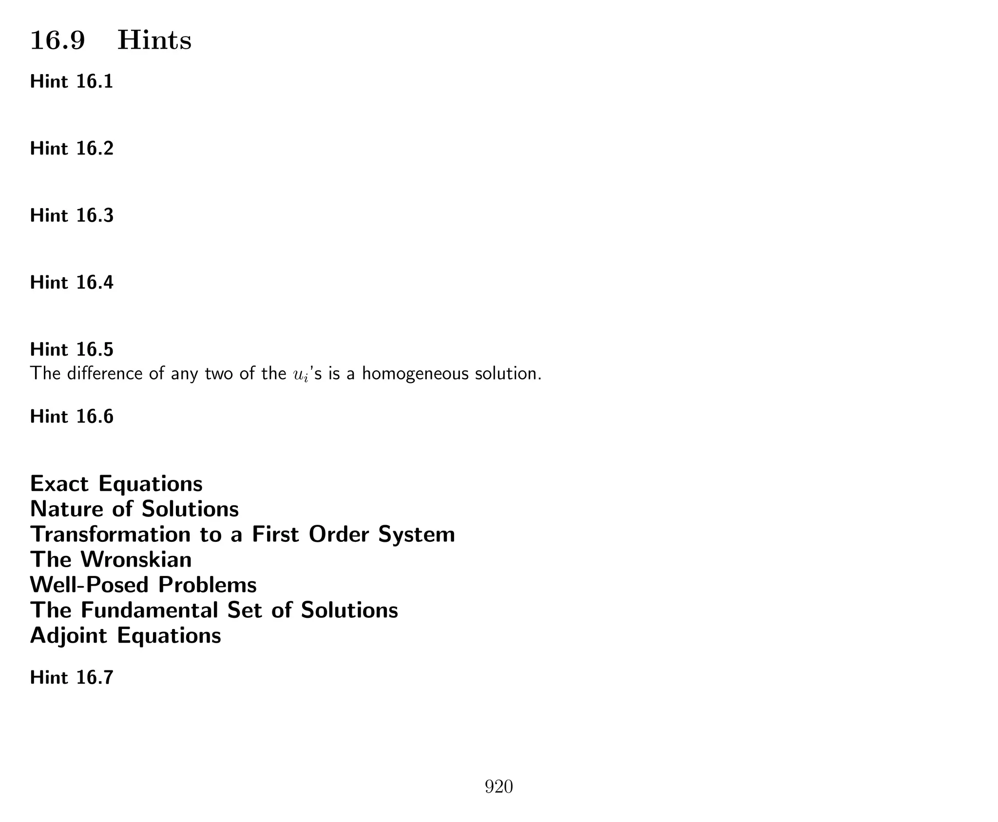 16.9 Hints
Hint 16.1
Hint 16.2
Hint 16.3
Hint 16.4
Hint 16.5
The diﬀerence of any two of the ui’s is a homogeneous solution.
Hint 16.6
Exact Equations
Nature of Solutions
Transformation to a First Order System
The Wronskian
Well-Posed Problems
The Fundamental Set of Solutions
Adjoint Equations
Hint 16.7
920
 