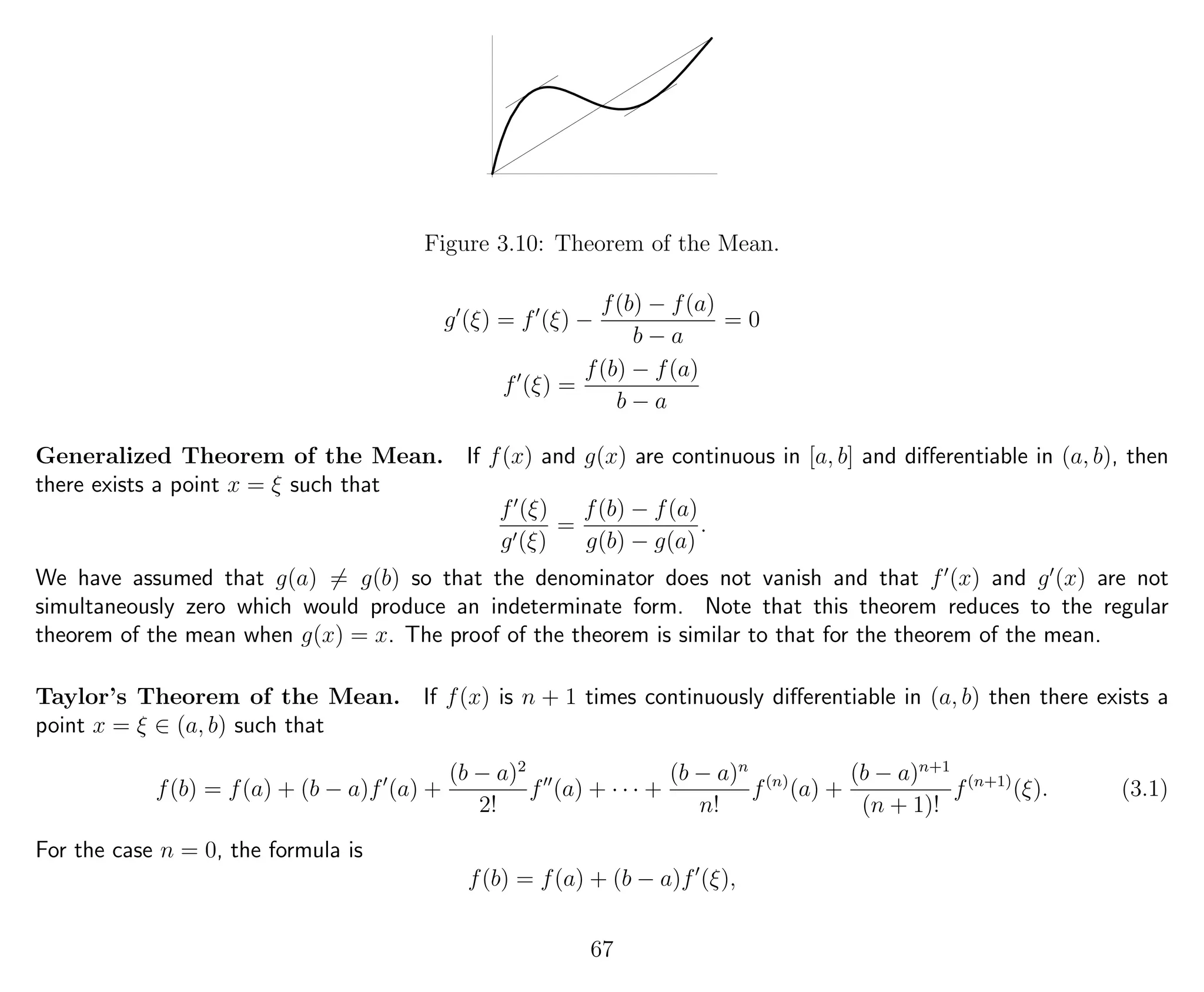 Figure 3.10: Theorem of the Mean.
g (ξ) = f (ξ) −
f(b) − f(a)
b − a
= 0
f (ξ) =
f(b) − f(a)
b − a
Generalized Theorem of the Mean. If f(x) and g(x) are continuous in [a, b] and diﬀerentiable in (a, b), then
there exists a point x = ξ such that
f (ξ)
g (ξ)
=
f(b) − f(a)
g(b) − g(a)
.
We have assumed that g(a) = g(b) so that the denominator does not vanish and that f (x) and g (x) are not
simultaneously zero which would produce an indeterminate form. Note that this theorem reduces to the regular
theorem of the mean when g(x) = x. The proof of the theorem is similar to that for the theorem of the mean.
Taylor’s Theorem of the Mean. If f(x) is n + 1 times continuously diﬀerentiable in (a, b) then there exists a
point x = ξ ∈ (a, b) such that
f(b) = f(a) + (b − a)f (a) +
(b − a)2
2!
f (a) + · · · +
(b − a)n
n!
f(n)
(a) +
(b − a)n+1
(n + 1)!
f(n+1)
(ξ). (3.1)
For the case n = 0, the formula is
f(b) = f(a) + (b − a)f (ξ),
67
 