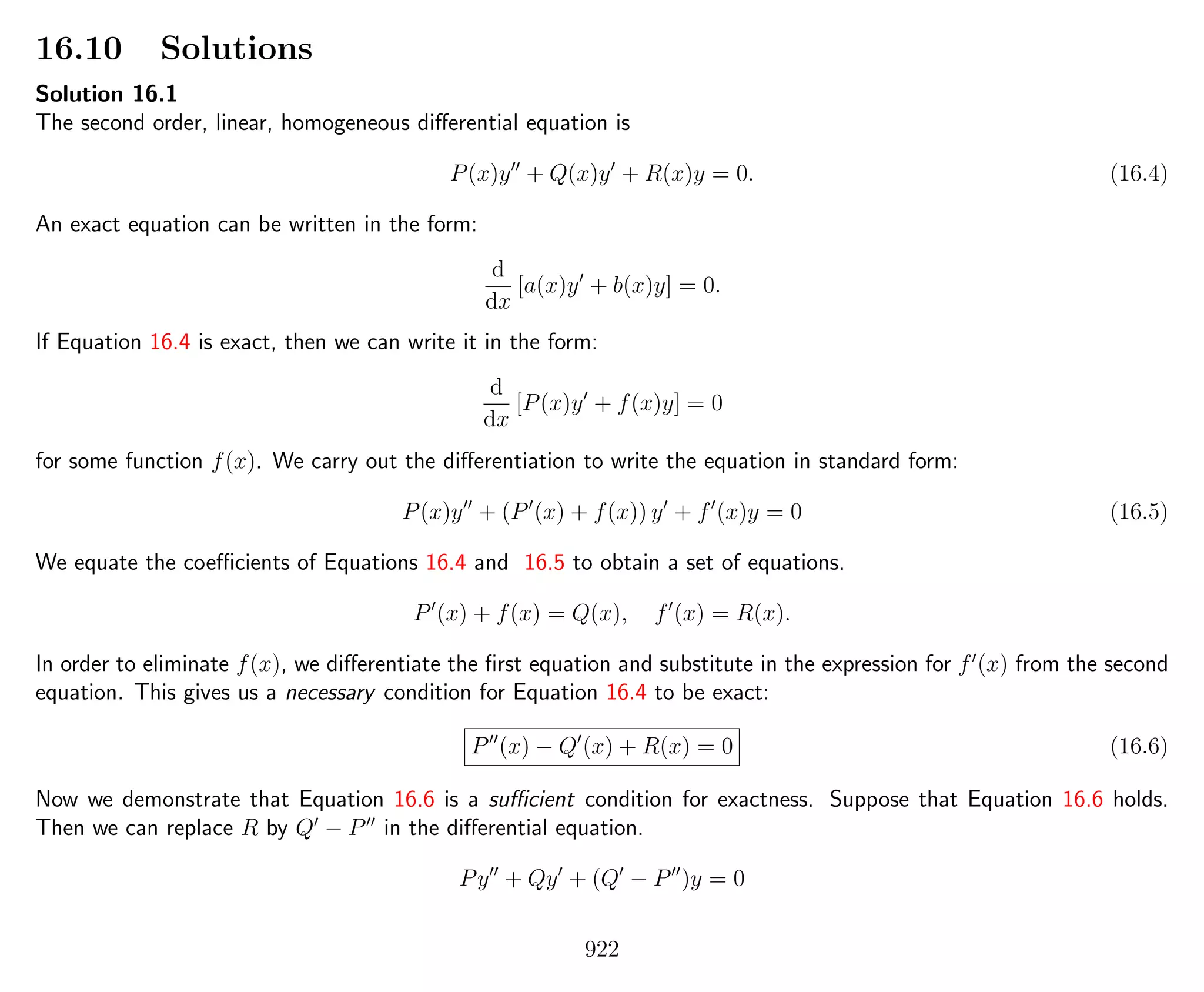 16.10 Solutions
Solution 16.1
The second order, linear, homogeneous diﬀerential equation is
P(x)y + Q(x)y + R(x)y = 0. (16.4)
An exact equation can be written in the form:
d
dx
[a(x)y + b(x)y] = 0.
If Equation 16.4 is exact, then we can write it in the form:
d
dx
[P(x)y + f(x)y] = 0
for some function f(x). We carry out the diﬀerentiation to write the equation in standard form:
P(x)y + (P (x) + f(x)) y + f (x)y = 0 (16.5)
We equate the coeﬃcients of Equations 16.4 and 16.5 to obtain a set of equations.
P (x) + f(x) = Q(x), f (x) = R(x).
In order to eliminate f(x), we diﬀerentiate the ﬁrst equation and substitute in the expression for f (x) from the second
equation. This gives us a necessary condition for Equation 16.4 to be exact:
P (x) − Q (x) + R(x) = 0 (16.6)
Now we demonstrate that Equation 16.6 is a suﬃcient condition for exactness. Suppose that Equation 16.6 holds.
Then we can replace R by Q − P in the diﬀerential equation.
Py + Qy + (Q − P )y = 0
922
 