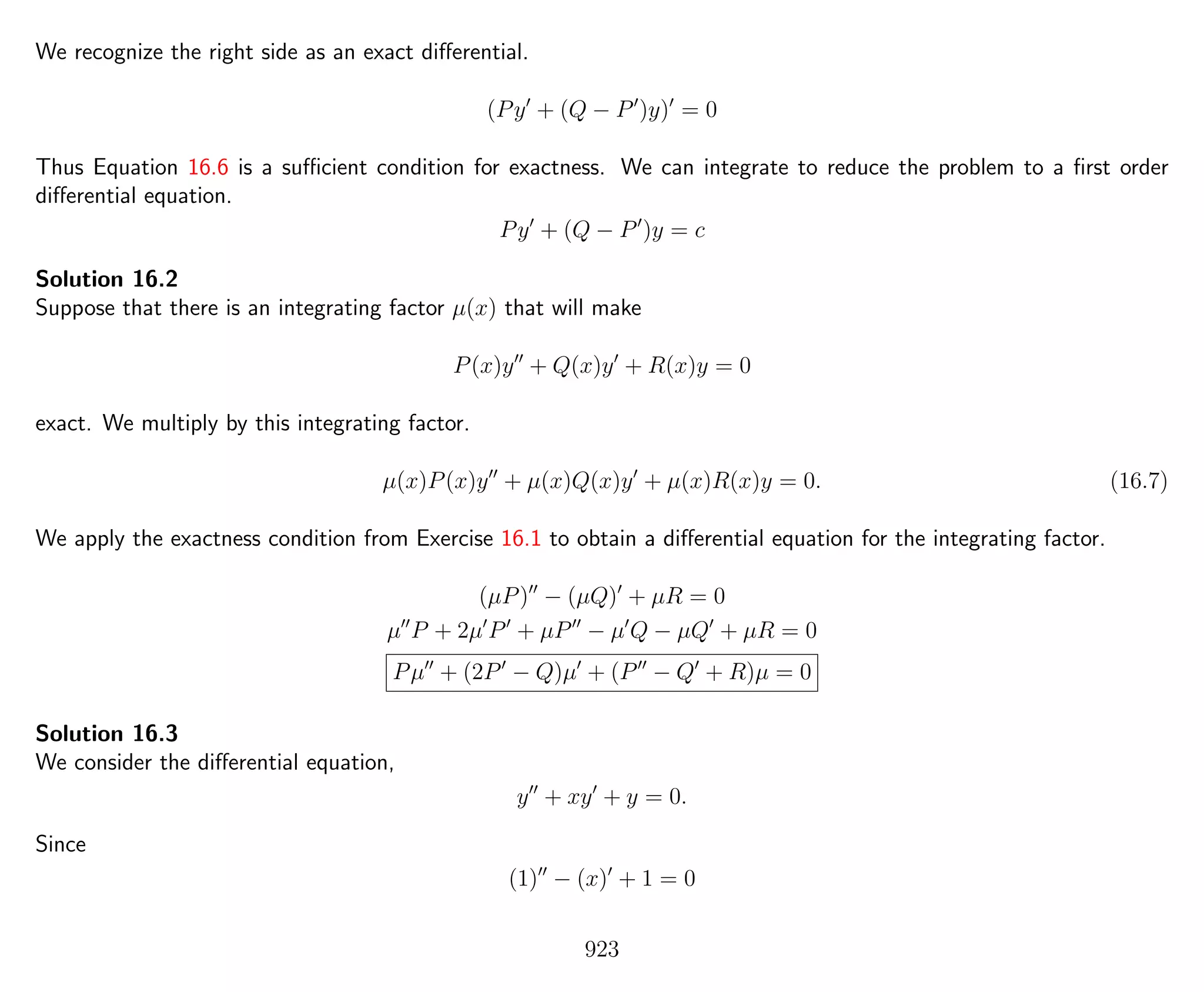 We recognize the right side as an exact diﬀerential.
(Py + (Q − P )y) = 0
Thus Equation 16.6 is a suﬃcient condition for exactness. We can integrate to reduce the problem to a ﬁrst order
diﬀerential equation.
Py + (Q − P )y = c
Solution 16.2
Suppose that there is an integrating factor µ(x) that will make
P(x)y + Q(x)y + R(x)y = 0
exact. We multiply by this integrating factor.
µ(x)P(x)y + µ(x)Q(x)y + µ(x)R(x)y = 0. (16.7)
We apply the exactness condition from Exercise 16.1 to obtain a diﬀerential equation for the integrating factor.
(µP) − (µQ) + µR = 0
µ P + 2µ P + µP − µ Q − µQ + µR = 0
Pµ + (2P − Q)µ + (P − Q + R)µ = 0
Solution 16.3
We consider the diﬀerential equation,
y + xy + y = 0.
Since
(1) − (x) + 1 = 0
923
 