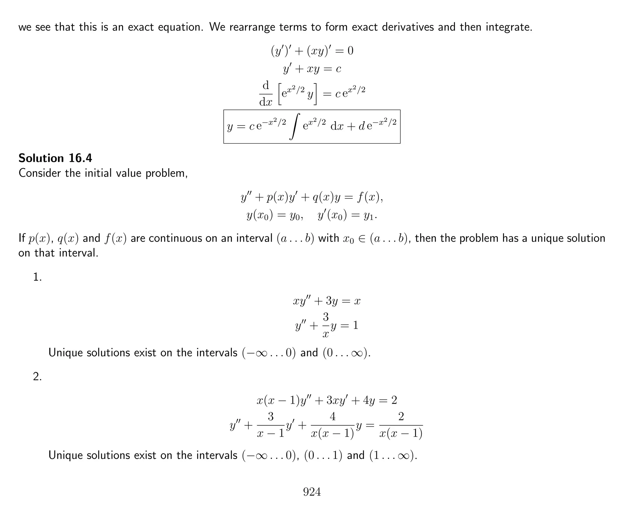 we see that this is an exact equation. We rearrange terms to form exact derivatives and then integrate.
(y ) + (xy) = 0
y + xy = c
d
dx
ex2/2
y = c ex2/2
y = c e−x2/2
ex2/2
dx + d e−x2/2
Solution 16.4
Consider the initial value problem,
y + p(x)y + q(x)y = f(x),
y(x0) = y0, y (x0) = y1.
If p(x), q(x) and f(x) are continuous on an interval (a . . . b) with x0 ∈ (a . . . b), then the problem has a unique solution
on that interval.
1.
xy + 3y = x
y +
3
x
y = 1
Unique solutions exist on the intervals (−∞ . . . 0) and (0 . . . ∞).
2.
x(x − 1)y + 3xy + 4y = 2
y +
3
x − 1
y +
4
x(x − 1)
y =
2
x(x − 1)
Unique solutions exist on the intervals (−∞ . . . 0), (0 . . . 1) and (1 . . . ∞).
924
 
