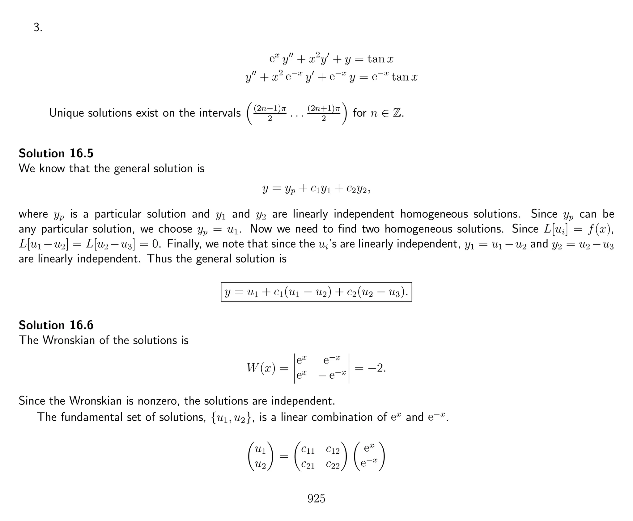 3.
ex
y + x2
y + y = tan x
y + x2
e−x
y + e−x
y = e−x
tan x
Unique solutions exist on the intervals (2n−1)π
2
. . . (2n+1)π
2
for n ∈ Z.
Solution 16.5
We know that the general solution is
y = yp + c1y1 + c2y2,
where yp is a particular solution and y1 and y2 are linearly independent homogeneous solutions. Since yp can be
any particular solution, we choose yp = u1. Now we need to ﬁnd two homogeneous solutions. Since L[ui] = f(x),
L[u1 −u2] = L[u2 −u3] = 0. Finally, we note that since the ui’s are linearly independent, y1 = u1 −u2 and y2 = u2 −u3
are linearly independent. Thus the general solution is
y = u1 + c1(u1 − u2) + c2(u2 − u3).
Solution 16.6
The Wronskian of the solutions is
W(x) =
ex e−x
ex
− e−x = −2.
Since the Wronskian is nonzero, the solutions are independent.
The fundamental set of solutions, {u1, u2}, is a linear combination of ex
and e−x
.
u1
u2
=
c11 c12
c21 c22
ex
e−x
925
 