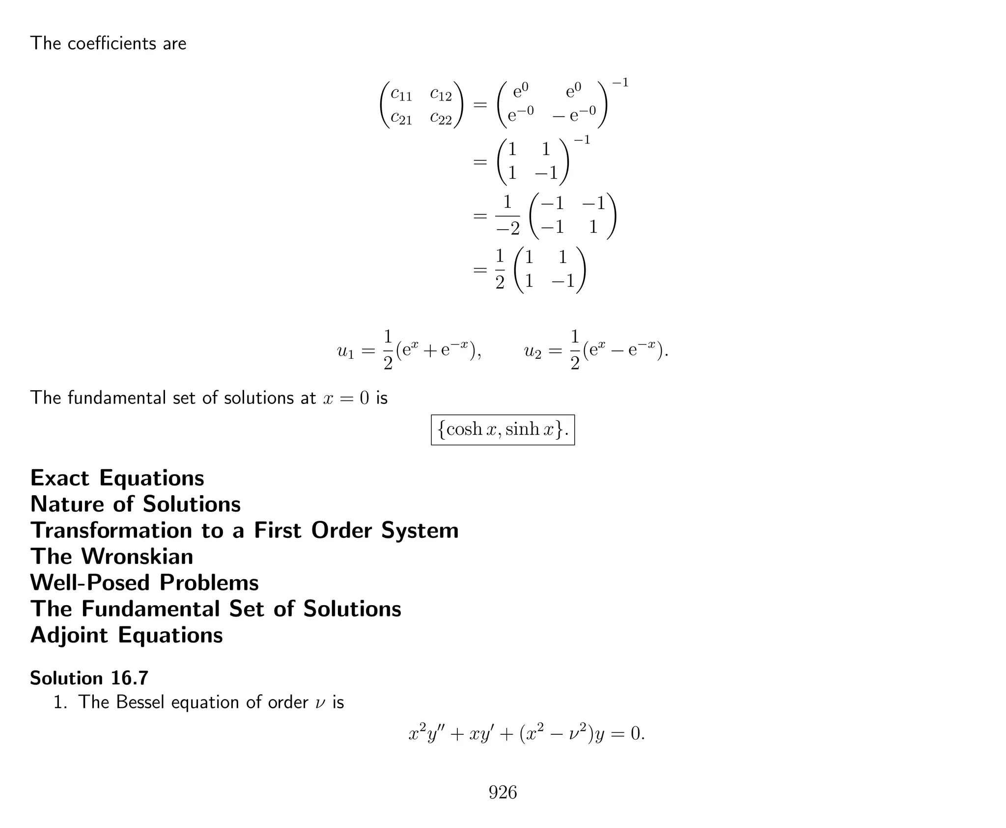 The coeﬃcients are
c11 c12
c21 c22
=
e0 e0
e−0
− e−0
−1
=
1 1
1 −1
−1
=
1
−2
−1 −1
−1 1
=
1
2
1 1
1 −1
u1 =
1
2
(ex
+ e−x
), u2 =
1
2
(ex
− e−x
).
The fundamental set of solutions at x = 0 is
{cosh x, sinh x}.
Exact Equations
Nature of Solutions
Transformation to a First Order System
The Wronskian
Well-Posed Problems
The Fundamental Set of Solutions
Adjoint Equations
Solution 16.7
1. The Bessel equation of order ν is
x2
y + xy + (x2
− ν2
)y = 0.
926
 