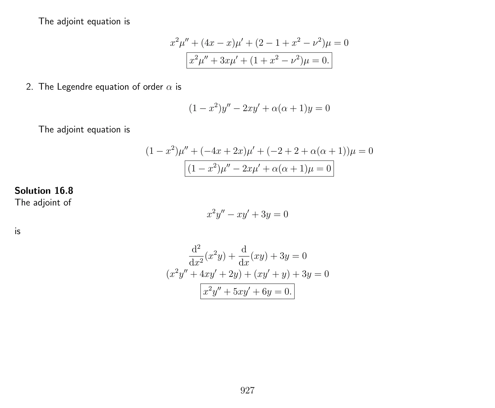 The adjoint equation is
x2
µ + (4x − x)µ + (2 − 1 + x2
− ν2
)µ = 0
x2
µ + 3xµ + (1 + x2
− ν2
)µ = 0.
2. The Legendre equation of order α is
(1 − x2
)y − 2xy + α(α + 1)y = 0
The adjoint equation is
(1 − x2
)µ + (−4x + 2x)µ + (−2 + 2 + α(α + 1))µ = 0
(1 − x2
)µ − 2xµ + α(α + 1)µ = 0
Solution 16.8
The adjoint of
x2
y − xy + 3y = 0
is
d2
dx2
(x2
y) +
d
dx
(xy) + 3y = 0
(x2
y + 4xy + 2y) + (xy + y) + 3y = 0
x2
y + 5xy + 6y = 0.
927
 