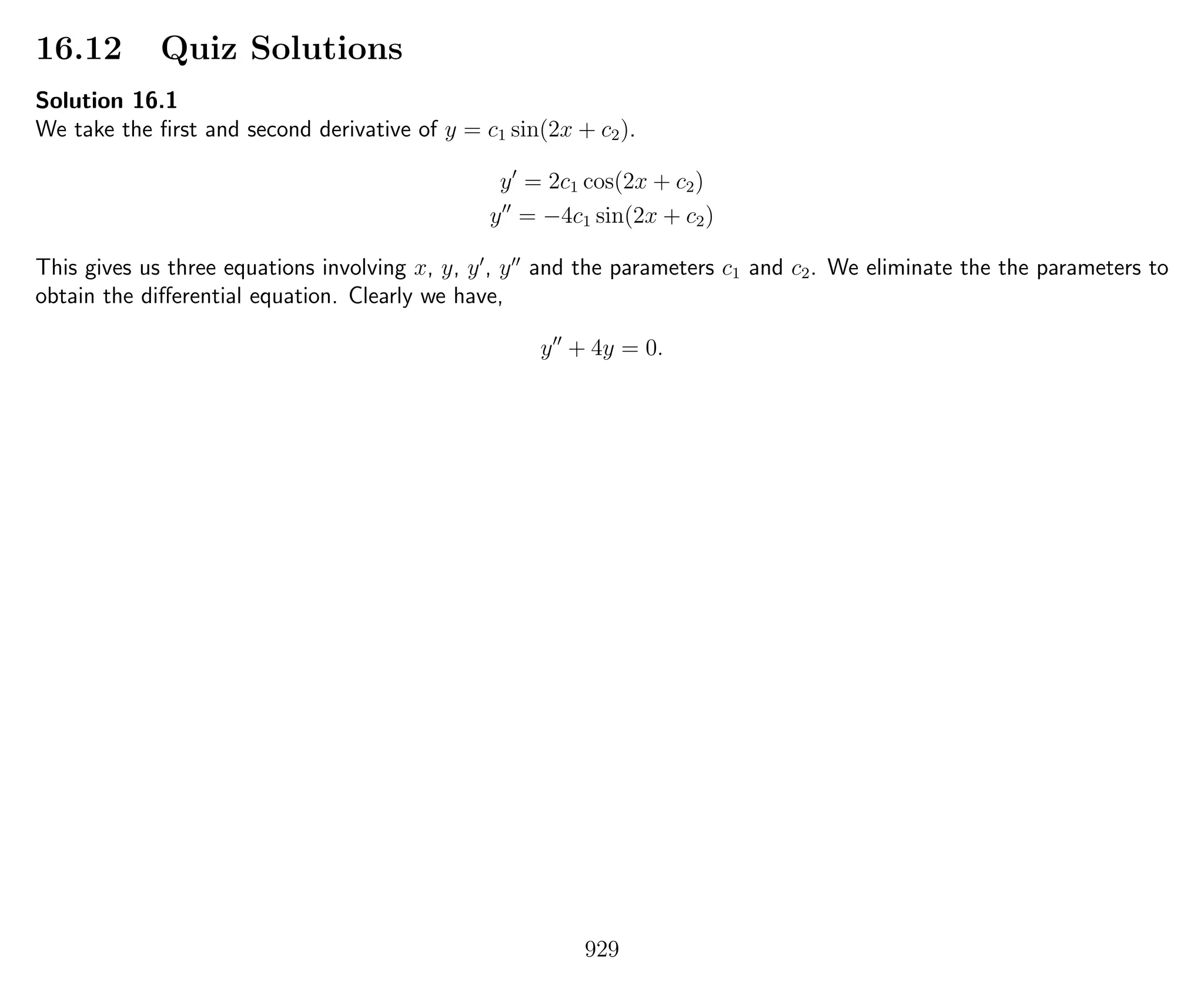 16.12 Quiz Solutions
Solution 16.1
We take the ﬁrst and second derivative of y = c1 sin(2x + c2).
y = 2c1 cos(2x + c2)
y = −4c1 sin(2x + c2)
This gives us three equations involving x, y, y , y and the parameters c1 and c2. We eliminate the the parameters to
obtain the diﬀerential equation. Clearly we have,
y + 4y = 0.
929
 