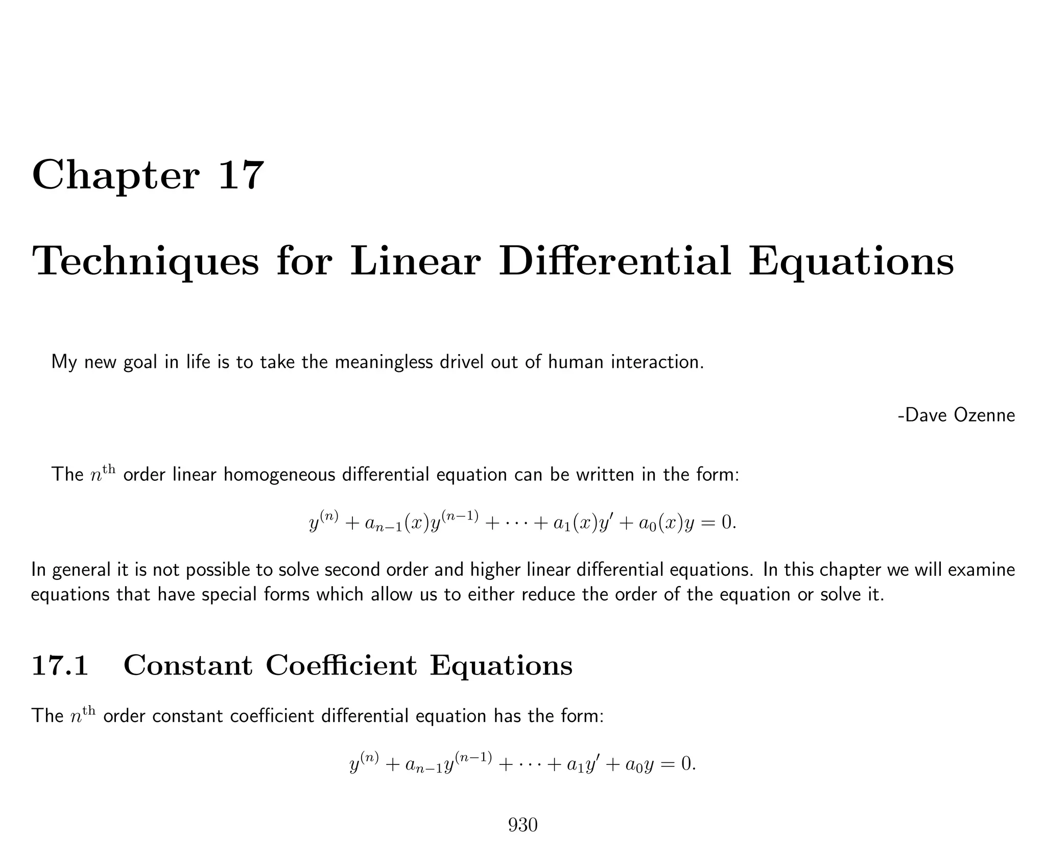 Chapter 17
Techniques for Linear Diﬀerential Equations
My new goal in life is to take the meaningless drivel out of human interaction.
-Dave Ozenne
The nth
order linear homogeneous diﬀerential equation can be written in the form:
y(n)
+ an−1(x)y(n−1)
+ · · · + a1(x)y + a0(x)y = 0.
In general it is not possible to solve second order and higher linear diﬀerential equations. In this chapter we will examine
equations that have special forms which allow us to either reduce the order of the equation or solve it.
17.1 Constant Coeﬃcient Equations
The nth
order constant coeﬃcient diﬀerential equation has the form:
y(n)
+ an−1y(n−1)
+ · · · + a1y + a0y = 0.
930
 
