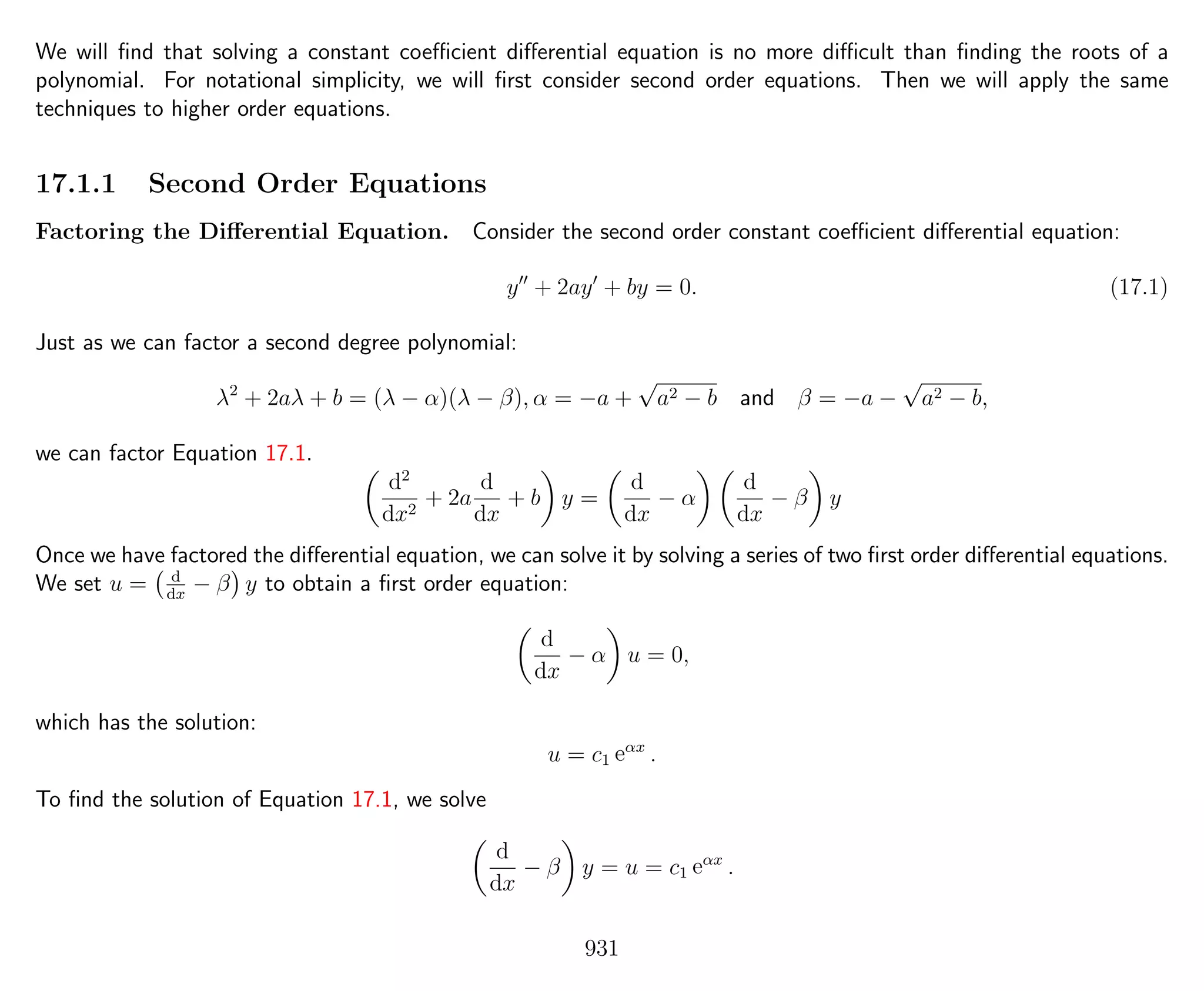 We will ﬁnd that solving a constant coeﬃcient diﬀerential equation is no more diﬃcult than ﬁnding the roots of a
polynomial. For notational simplicity, we will ﬁrst consider second order equations. Then we will apply the same
techniques to higher order equations.
17.1.1 Second Order Equations
Factoring the Diﬀerential Equation. Consider the second order constant coeﬃcient diﬀerential equation:
y + 2ay + by = 0. (17.1)
Just as we can factor a second degree polynomial:
λ2
+ 2aλ + b = (λ − α)(λ − β), α = −a +
√
a2 − b and β = −a −
√
a2 − b,
we can factor Equation 17.1.
d2
dx2
+ 2a
d
dx
+ b y =
d
dx
− α
d
dx
− β y
Once we have factored the diﬀerential equation, we can solve it by solving a series of two ﬁrst order diﬀerential equations.
We set u = d
dx
− β y to obtain a ﬁrst order equation:
d
dx
− α u = 0,
which has the solution:
u = c1 eαx
.
To ﬁnd the solution of Equation 17.1, we solve
d
dx
− β y = u = c1 eαx
.
931
 