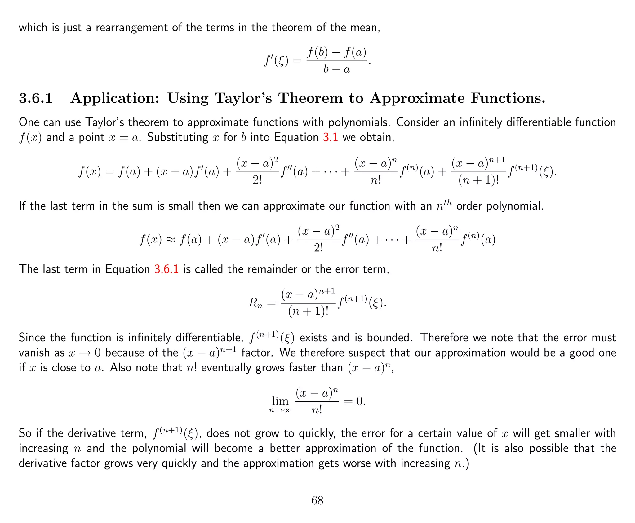 which is just a rearrangement of the terms in the theorem of the mean,
f (ξ) =
f(b) − f(a)
b − a
.
3.6.1 Application: Using Taylor’s Theorem to Approximate Functions.
One can use Taylor’s theorem to approximate functions with polynomials. Consider an inﬁnitely diﬀerentiable function
f(x) and a point x = a. Substituting x for b into Equation 3.1 we obtain,
f(x) = f(a) + (x − a)f (a) +
(x − a)2
2!
f (a) + · · · +
(x − a)n
n!
f(n)
(a) +
(x − a)n+1
(n + 1)!
f(n+1)
(ξ).
If the last term in the sum is small then we can approximate our function with an nth
order polynomial.
f(x) ≈ f(a) + (x − a)f (a) +
(x − a)2
2!
f (a) + · · · +
(x − a)n
n!
f(n)
(a)
The last term in Equation 3.6.1 is called the remainder or the error term,
Rn =
(x − a)n+1
(n + 1)!
f(n+1)
(ξ).
Since the function is inﬁnitely diﬀerentiable, f(n+1)
(ξ) exists and is bounded. Therefore we note that the error must
vanish as x → 0 because of the (x − a)n+1
factor. We therefore suspect that our approximation would be a good one
if x is close to a. Also note that n! eventually grows faster than (x − a)n
,
lim
n→∞
(x − a)n
n!
= 0.
So if the derivative term, f(n+1)
(ξ), does not grow to quickly, the error for a certain value of x will get smaller with
increasing n and the polynomial will become a better approximation of the function. (It is also possible that the
derivative factor grows very quickly and the approximation gets worse with increasing n.)
68
 