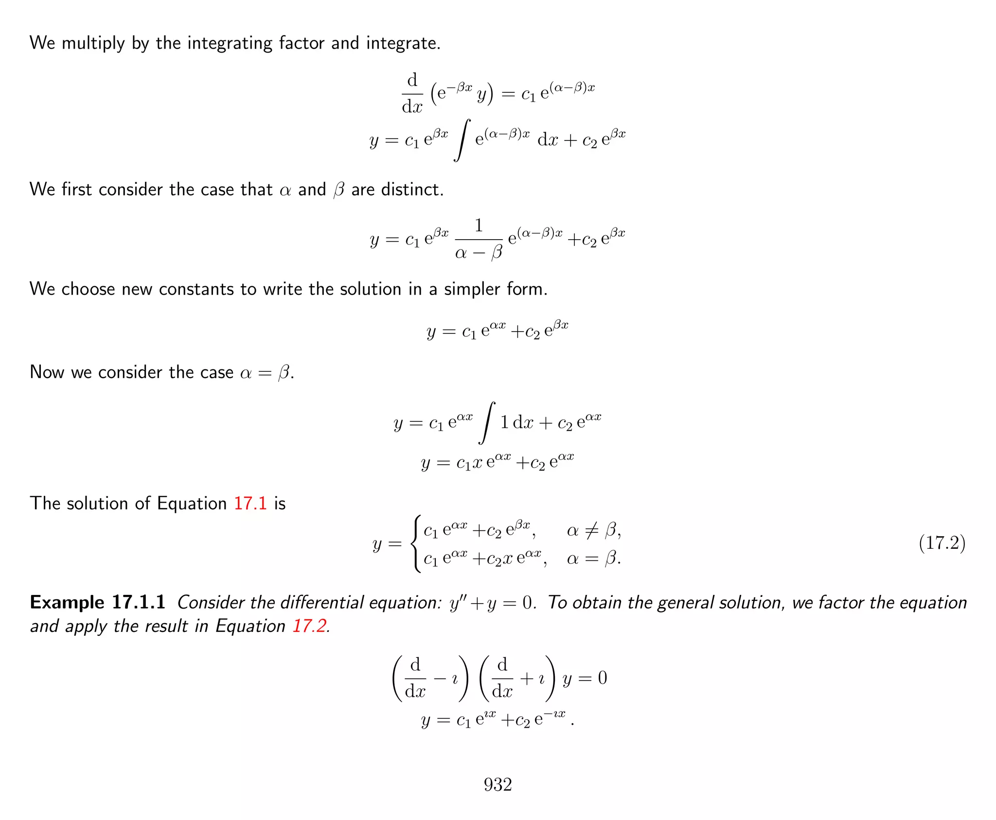 We multiply by the integrating factor and integrate.
d
dx
e−βx
y = c1 e(α−β)x
y = c1 eβx
e(α−β)x
dx + c2 eβx
We ﬁrst consider the case that α and β are distinct.
y = c1 eβx 1
α − β
e(α−β)x
+c2 eβx
We choose new constants to write the solution in a simpler form.
y = c1 eαx
+c2 eβx
Now we consider the case α = β.
y = c1 eαx
1 dx + c2 eαx
y = c1x eαx
+c2 eαx
The solution of Equation 17.1 is
y =
c1 eαx
+c2 eβx
, α = β,
c1 eαx
+c2x eαx
, α = β.
(17.2)
Example 17.1.1 Consider the diﬀerential equation: y +y = 0. To obtain the general solution, we factor the equation
and apply the result in Equation 17.2.
d
dx
− ı
d
dx
+ ı y = 0
y = c1 eıx
+c2 e−ıx
.
932
 