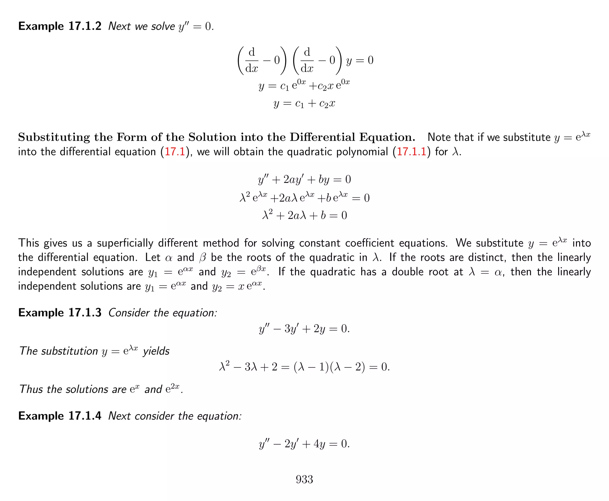 Example 17.1.2 Next we solve y = 0.
d
dx
− 0
d
dx
− 0 y = 0
y = c1 e0x
+c2x e0x
y = c1 + c2x
Substituting the Form of the Solution into the Diﬀerential Equation. Note that if we substitute y = eλx
into the diﬀerential equation (17.1), we will obtain the quadratic polynomial (17.1.1) for λ.
y + 2ay + by = 0
λ2
eλx
+2aλ eλx
+b eλx
= 0
λ2
+ 2aλ + b = 0
This gives us a superﬁcially diﬀerent method for solving constant coeﬃcient equations. We substitute y = eλx
into
the diﬀerential equation. Let α and β be the roots of the quadratic in λ. If the roots are distinct, then the linearly
independent solutions are y1 = eαx
and y2 = eβx
. If the quadratic has a double root at λ = α, then the linearly
independent solutions are y1 = eαx
and y2 = x eαx
.
Example 17.1.3 Consider the equation:
y − 3y + 2y = 0.
The substitution y = eλx
yields
λ2
− 3λ + 2 = (λ − 1)(λ − 2) = 0.
Thus the solutions are ex
and e2x
.
Example 17.1.4 Next consider the equation:
y − 2y + 4y = 0.
933
 