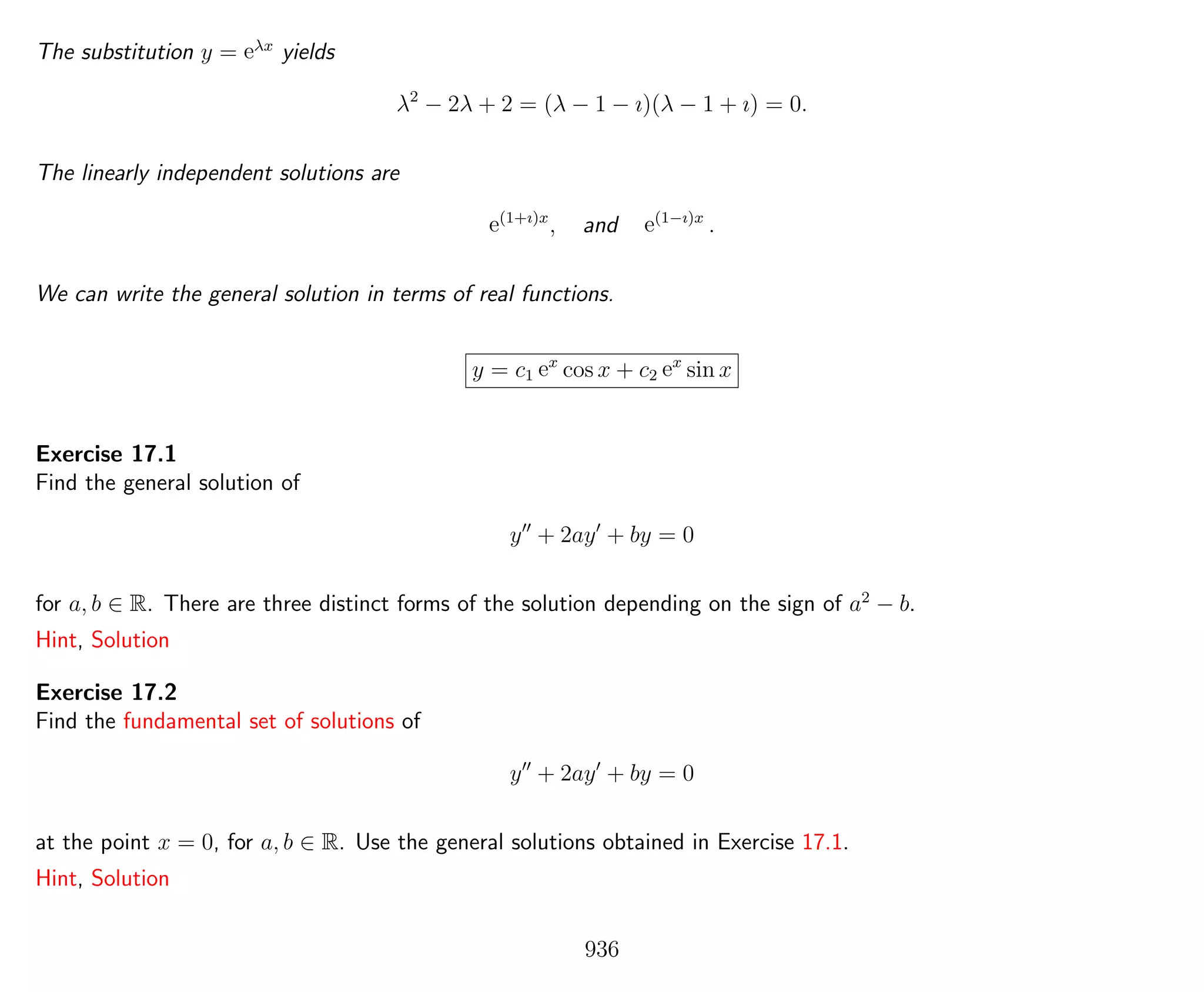 The substitution y = eλx
yields
λ2
− 2λ + 2 = (λ − 1 − ı)(λ − 1 + ı) = 0.
The linearly independent solutions are
e(1+ı)x
, and e(1−ı)x
.
We can write the general solution in terms of real functions.
y = c1 ex
cos x + c2 ex
sin x
Exercise 17.1
Find the general solution of
y + 2ay + by = 0
for a, b ∈ R. There are three distinct forms of the solution depending on the sign of a2
− b.
Hint, Solution
Exercise 17.2
Find the fundamental set of solutions of
y + 2ay + by = 0
at the point x = 0, for a, b ∈ R. Use the general solutions obtained in Exercise 17.1.
Hint, Solution
936
 