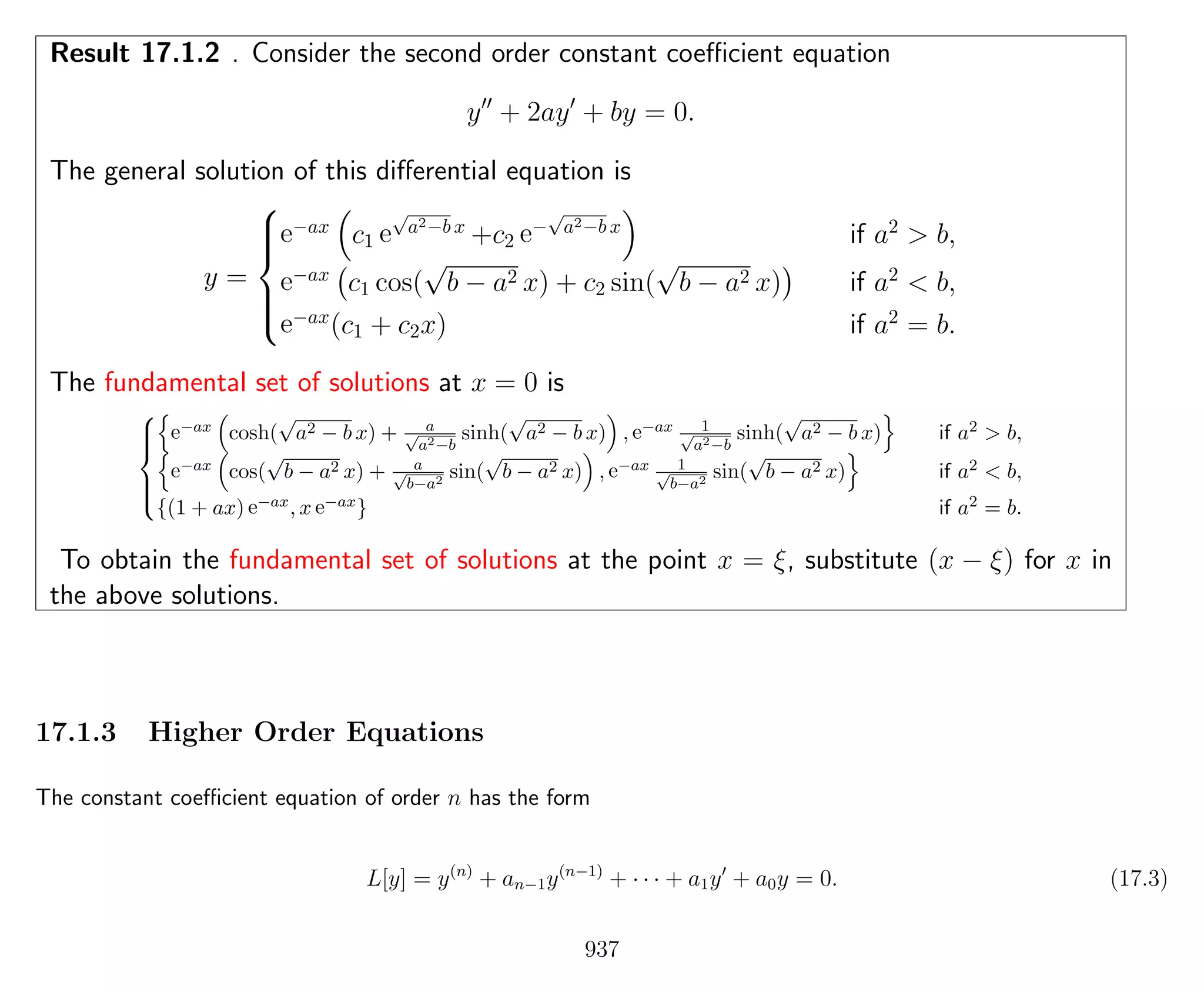 Result 17.1.2 . Consider the second order constant coeﬃcient equation
y + 2ay + by = 0.
The general solution of this diﬀerential equation is
y =



e−ax
c1 e
√
a2−b x
+c2 e−
√
a2−b x
if a2
> b,
e−ax
c1 cos(
√
b − a2 x) + c2 sin(
√
b − a2 x) if a2
< b,
e−ax
(c1 + c2x) if a2
= b.
The fundamental set of solutions at x = 0 is



e−ax cosh(
√
a2 − b x) + a√
a2−b
sinh(
√
a2 − b x) , e−ax 1√
a2−b
sinh(
√
a2 − b x) if a2 > b,
e−ax cos(
√
b − a2 x) + a√
b−a2
sin(
√
b − a2 x) , e−ax 1√
b−a2
sin(
√
b − a2 x) if a2 < b,
{(1 + ax) e−ax, x e−ax} if a2 = b.
To obtain the fundamental set of solutions at the point x = ξ, substitute (x − ξ) for x in
the above solutions.
17.1.3 Higher Order Equations
The constant coeﬃcient equation of order n has the form
L[y] = y(n)
+ an−1y(n−1)
+ · · · + a1y + a0y = 0. (17.3)
937
 