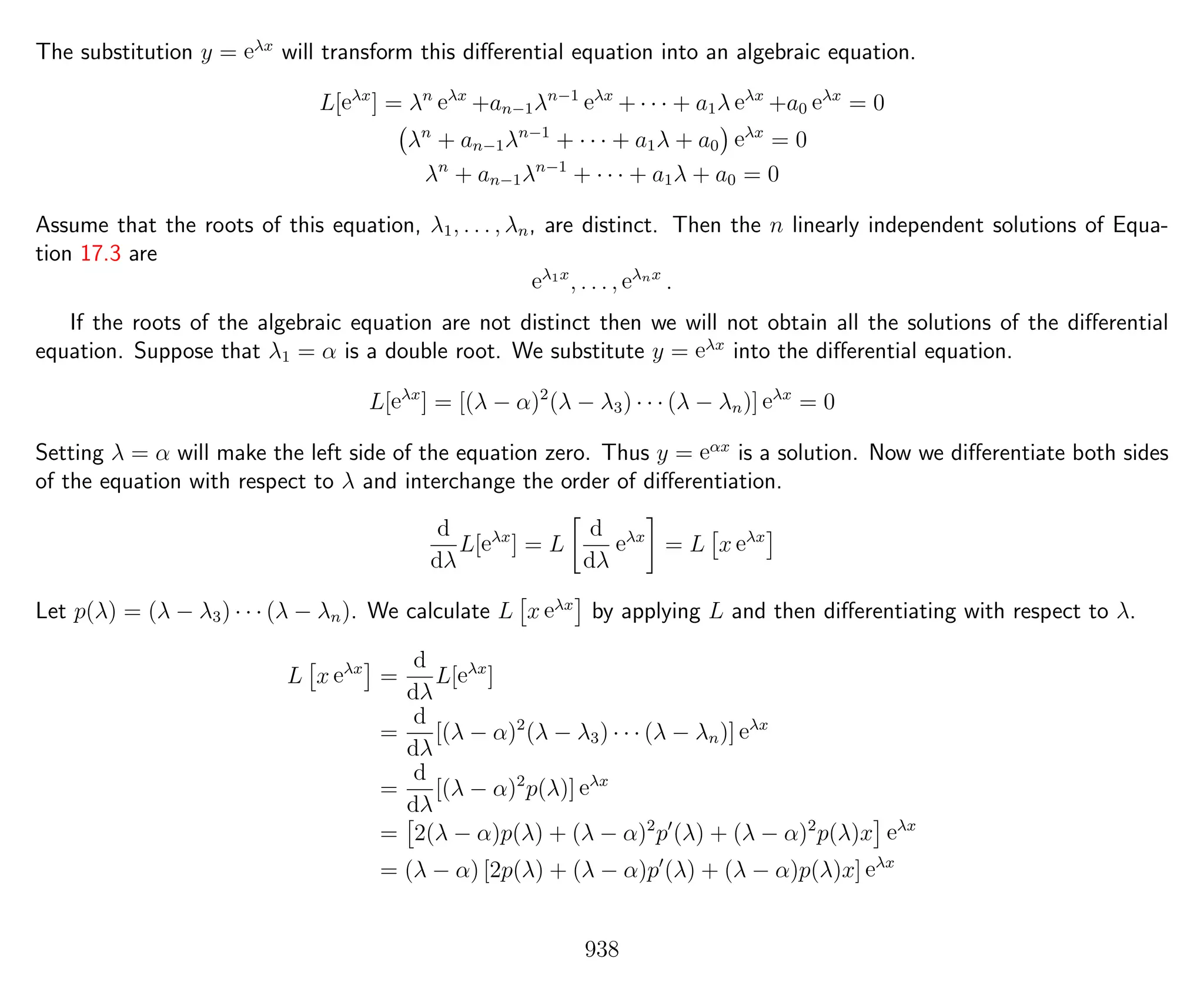 The substitution y = eλx
will transform this diﬀerential equation into an algebraic equation.
L[eλx
] = λn
eλx
+an−1λn−1
eλx
+ · · · + a1λ eλx
+a0 eλx
= 0
λn
+ an−1λn−1
+ · · · + a1λ + a0 eλx
= 0
λn
+ an−1λn−1
+ · · · + a1λ + a0 = 0
Assume that the roots of this equation, λ1, . . . , λn, are distinct. Then the n linearly independent solutions of Equa-
tion 17.3 are
eλ1x
, . . . , eλnx
.
If the roots of the algebraic equation are not distinct then we will not obtain all the solutions of the diﬀerential
equation. Suppose that λ1 = α is a double root. We substitute y = eλx
into the diﬀerential equation.
L[eλx
] = [(λ − α)2
(λ − λ3) · · · (λ − λn)] eλx
= 0
Setting λ = α will make the left side of the equation zero. Thus y = eαx
is a solution. Now we diﬀerentiate both sides
of the equation with respect to λ and interchange the order of diﬀerentiation.
d
dλ
L[eλx
] = L
d
dλ
eλx
= L x eλx
Let p(λ) = (λ − λ3) · · · (λ − λn). We calculate L x eλx
by applying L and then diﬀerentiating with respect to λ.
L x eλx
=
d
dλ
L[eλx
]
=
d
dλ
[(λ − α)2
(λ − λ3) · · · (λ − λn)] eλx
=
d
dλ
[(λ − α)2
p(λ)] eλx
= 2(λ − α)p(λ) + (λ − α)2
p (λ) + (λ − α)2
p(λ)x eλx
= (λ − α) [2p(λ) + (λ − α)p (λ) + (λ − α)p(λ)x] eλx
938
 