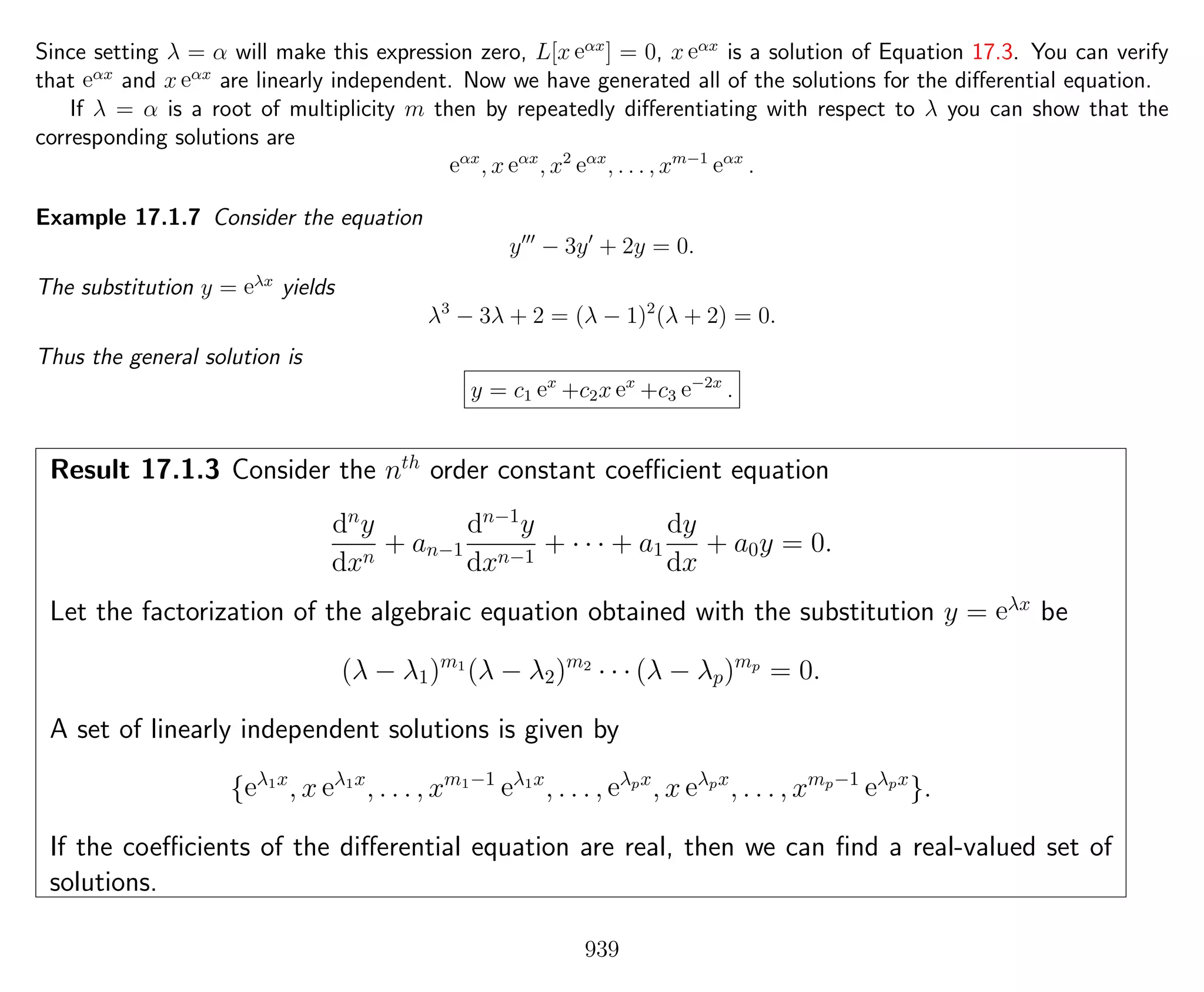 Since setting λ = α will make this expression zero, L[x eαx
] = 0, x eαx
is a solution of Equation 17.3. You can verify
that eαx
and x eαx
are linearly independent. Now we have generated all of the solutions for the diﬀerential equation.
If λ = α is a root of multiplicity m then by repeatedly diﬀerentiating with respect to λ you can show that the
corresponding solutions are
eαx
, x eαx
, x2
eαx
, . . . , xm−1
eαx
.
Example 17.1.7 Consider the equation
y − 3y + 2y = 0.
The substitution y = eλx
yields
λ3
− 3λ + 2 = (λ − 1)2
(λ + 2) = 0.
Thus the general solution is
y = c1 ex
+c2x ex
+c3 e−2x
.
Result 17.1.3 Consider the nth
order constant coeﬃcient equation
dn
y
dxn
+ an−1
dn−1
y
dxn−1
+ · · · + a1
dy
dx
+ a0y = 0.
Let the factorization of the algebraic equation obtained with the substitution y = eλx
be
(λ − λ1)m1
(λ − λ2)m2
· · · (λ − λp)mp
= 0.
A set of linearly independent solutions is given by
{eλ1x
, x eλ1x
, . . . , xm1−1
eλ1x
, . . . , eλpx
, x eλpx
, . . . , xmp−1
eλpx
}.
If the coeﬃcients of the diﬀerential equation are real, then we can ﬁnd a real-valued set of
solutions.
939
 
