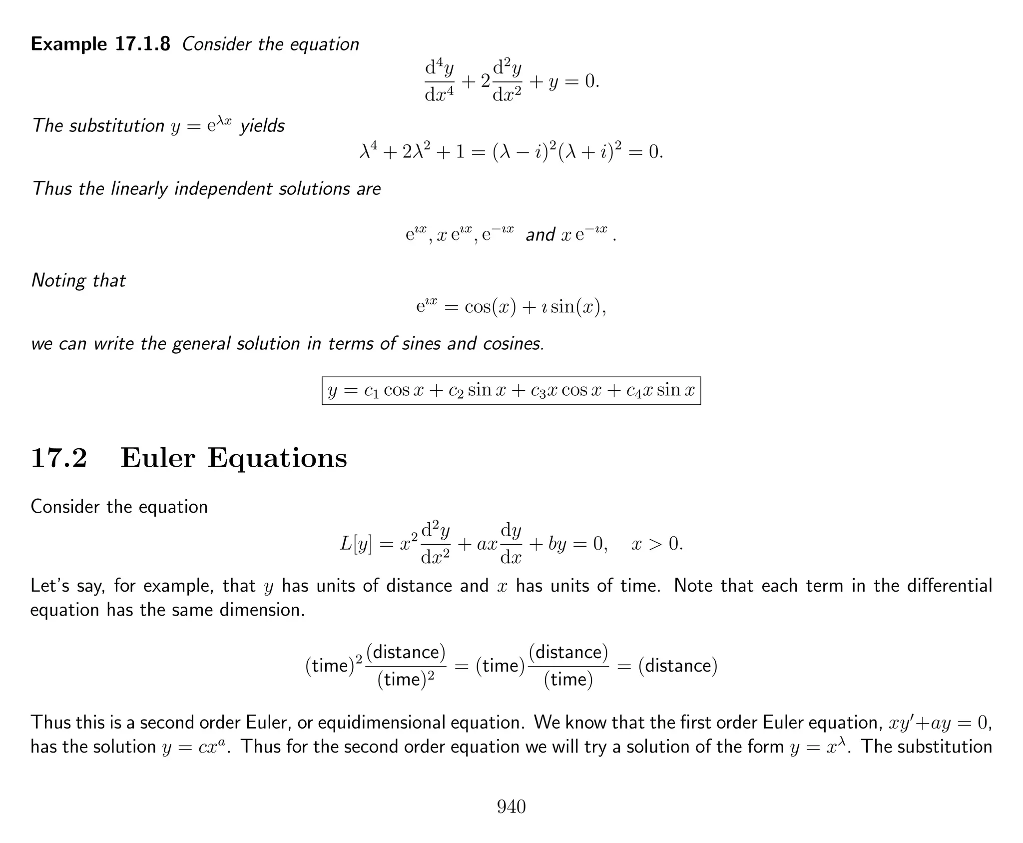 Example 17.1.8 Consider the equation
d4
y
dx4
+ 2
d2
y
dx2
+ y = 0.
The substitution y = eλx
yields
λ4
+ 2λ2
+ 1 = (λ − i)2
(λ + i)2
= 0.
Thus the linearly independent solutions are
eıx
, x eıx
, e−ıx
and x e−ıx
.
Noting that
eıx
= cos(x) + ı sin(x),
we can write the general solution in terms of sines and cosines.
y = c1 cos x + c2 sin x + c3x cos x + c4x sin x
17.2 Euler Equations
Consider the equation
L[y] = x2 d2
y
dx2
+ ax
dy
dx
+ by = 0, x > 0.
Let’s say, for example, that y has units of distance and x has units of time. Note that each term in the diﬀerential
equation has the same dimension.
(time)2 (distance)
(time)2
= (time)
(distance)
(time)
= (distance)
Thus this is a second order Euler, or equidimensional equation. We know that the ﬁrst order Euler equation, xy +ay = 0,
has the solution y = cxa
. Thus for the second order equation we will try a solution of the form y = xλ
. The substitution
940
 