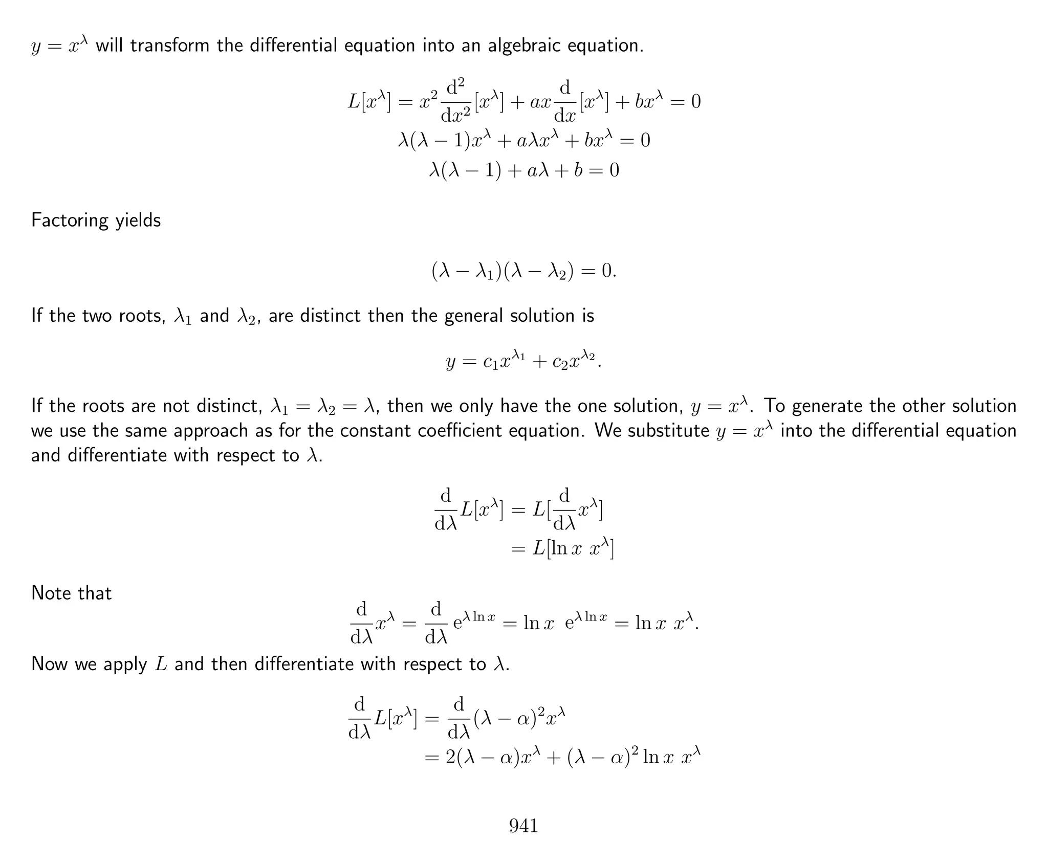y = xλ
will transform the diﬀerential equation into an algebraic equation.
L[xλ
] = x2 d2
dx2
[xλ
] + ax
d
dx
[xλ
] + bxλ
= 0
λ(λ − 1)xλ
+ aλxλ
+ bxλ
= 0
λ(λ − 1) + aλ + b = 0
Factoring yields
(λ − λ1)(λ − λ2) = 0.
If the two roots, λ1 and λ2, are distinct then the general solution is
y = c1xλ1
+ c2xλ2
.
If the roots are not distinct, λ1 = λ2 = λ, then we only have the one solution, y = xλ
. To generate the other solution
we use the same approach as for the constant coeﬃcient equation. We substitute y = xλ
into the diﬀerential equation
and diﬀerentiate with respect to λ.
d
dλ
L[xλ
] = L[
d
dλ
xλ
]
= L[ln x xλ
]
Note that
d
dλ
xλ
=
d
dλ
eλ ln x
= ln x eλ ln x
= ln x xλ
.
Now we apply L and then diﬀerentiate with respect to λ.
d
dλ
L[xλ
] =
d
dλ
(λ − α)2
xλ
= 2(λ − α)xλ
+ (λ − α)2
ln x xλ
941
 