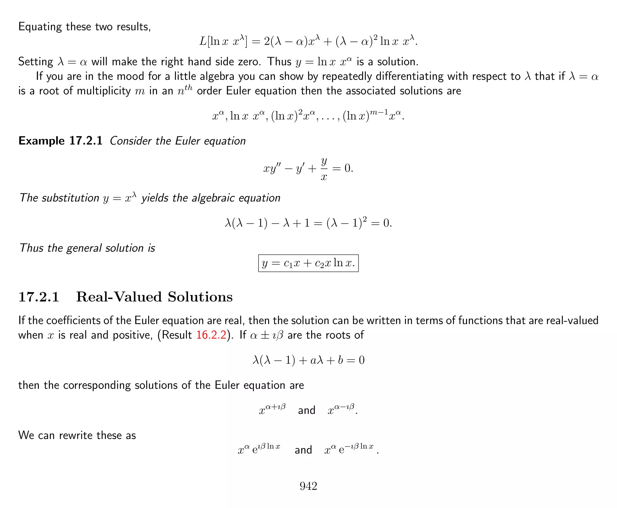 Equating these two results,
L[ln x xλ
] = 2(λ − α)xλ
+ (λ − α)2
ln x xλ
.
Setting λ = α will make the right hand side zero. Thus y = ln x xα
is a solution.
If you are in the mood for a little algebra you can show by repeatedly diﬀerentiating with respect to λ that if λ = α
is a root of multiplicity m in an nth
order Euler equation then the associated solutions are
xα
, ln x xα
, (ln x)2
xα
, . . . , (ln x)m−1
xα
.
Example 17.2.1 Consider the Euler equation
xy − y +
y
x
= 0.
The substitution y = xλ
yields the algebraic equation
λ(λ − 1) − λ + 1 = (λ − 1)2
= 0.
Thus the general solution is
y = c1x + c2x ln x.
17.2.1 Real-Valued Solutions
If the coeﬃcients of the Euler equation are real, then the solution can be written in terms of functions that are real-valued
when x is real and positive, (Result 16.2.2). If α ± ıβ are the roots of
λ(λ − 1) + aλ + b = 0
then the corresponding solutions of the Euler equation are
xα+ıβ
and xα−ıβ
.
We can rewrite these as
xα
eıβ ln x
and xα
e−ıβ ln x
.
942
 