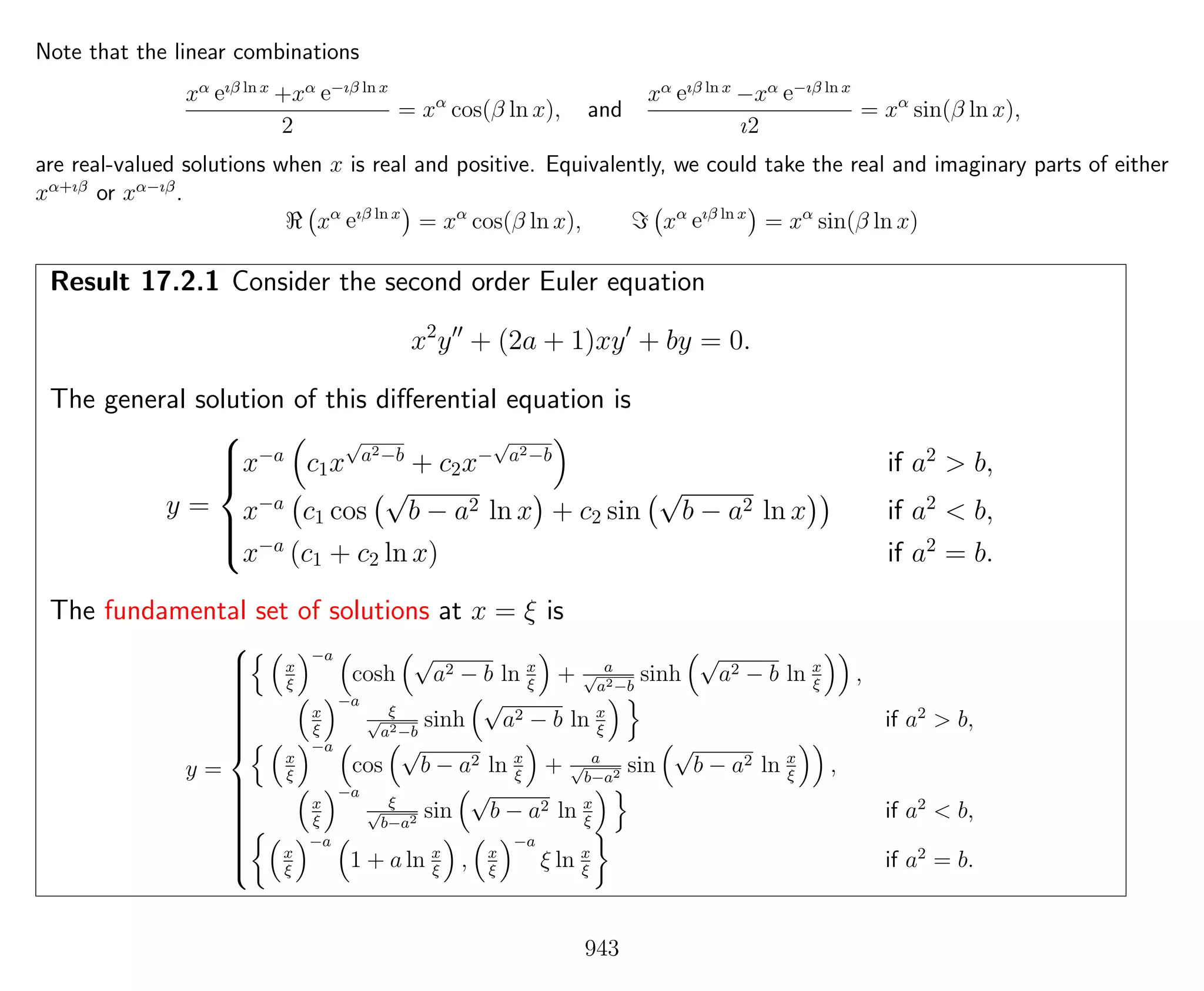 Note that the linear combinations
xα eıβ ln x
+xα e−ıβ ln x
2
= xα
cos(β ln x), and
xα eıβ ln x
−xα e−ıβ ln x
ı2
= xα
sin(β ln x),
are real-valued solutions when x is real and positive. Equivalently, we could take the real and imaginary parts of either
xα+ıβ
or xα−ıβ
.
xα
eıβ ln x
= xα
cos(β ln x), xα
eıβ ln x
= xα
sin(β ln x)
Result 17.2.1 Consider the second order Euler equation
x2
y + (2a + 1)xy + by = 0.
The general solution of this diﬀerential equation is
y =



x−a
c1x
√
a2−b
+ c2x−
√
a2−b
if a2
> b,
x−a
c1 cos
√
b − a2 ln x + c2 sin
√
b − a2 ln x if a2
< b,
x−a
(c1 + c2 ln x) if a2
= b.
The fundamental set of solutions at x = ξ is
y =



x
ξ
−a
cosh
√
a2 − b ln x
ξ
+ a√
a2−b
sinh
√
a2 − b ln x
ξ
,
x
ξ
−a
ξ√
a2−b
sinh
√
a2 − b ln x
ξ
if a2
> b,
x
ξ
−a
cos
√
b − a2 ln x
ξ
+ a√
b−a2 sin
√
b − a2 ln x
ξ
,
x
ξ
−a
ξ√
b−a2 sin
√
b − a2 ln x
ξ
if a2
< b,
x
ξ
−a
1 + a ln x
ξ
, x
ξ
−a
ξ ln x
ξ
if a2
= b.
943
 