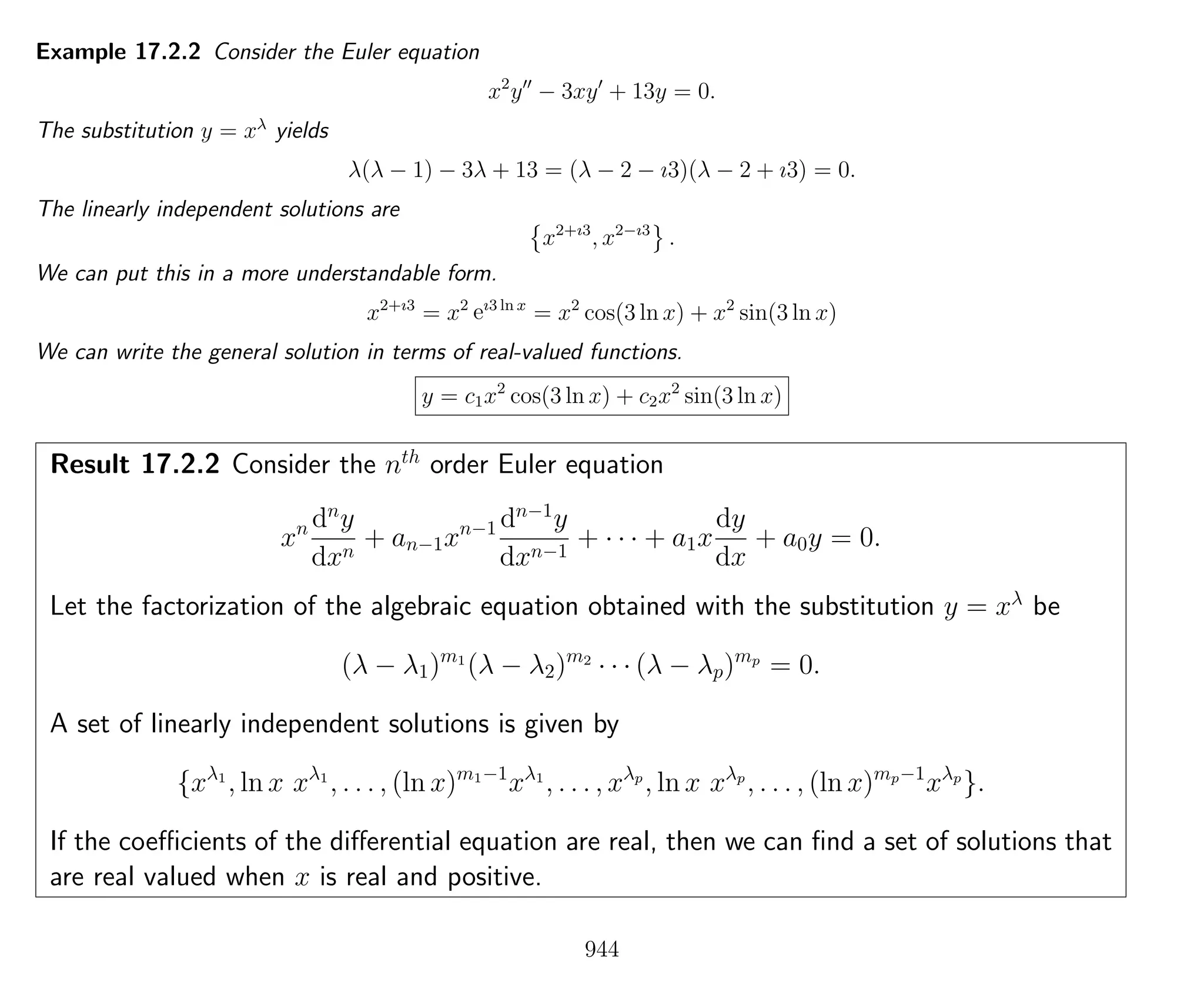 Example 17.2.2 Consider the Euler equation
x2
y − 3xy + 13y = 0.
The substitution y = xλ
yields
λ(λ − 1) − 3λ + 13 = (λ − 2 − ı3)(λ − 2 + ı3) = 0.
The linearly independent solutions are
x2+ı3
, x2−ı3
.
We can put this in a more understandable form.
x2+ı3
= x2
eı3 ln x
= x2
cos(3 ln x) + x2
sin(3 ln x)
We can write the general solution in terms of real-valued functions.
y = c1x2
cos(3 ln x) + c2x2
sin(3 ln x)
Result 17.2.2 Consider the nth
order Euler equation
xn dn
y
dxn
+ an−1xn−1 dn−1
y
dxn−1
+ · · · + a1x
dy
dx
+ a0y = 0.
Let the factorization of the algebraic equation obtained with the substitution y = xλ
be
(λ − λ1)m1
(λ − λ2)m2
· · · (λ − λp)mp
= 0.
A set of linearly independent solutions is given by
{xλ1
, ln x xλ1
, . . . , (ln x)m1−1
xλ1
, . . . , xλp
, ln x xλp
, . . . , (ln x)mp−1
xλp
}.
If the coeﬃcients of the diﬀerential equation are real, then we can ﬁnd a set of solutions that
are real valued when x is real and positive.
944
 
