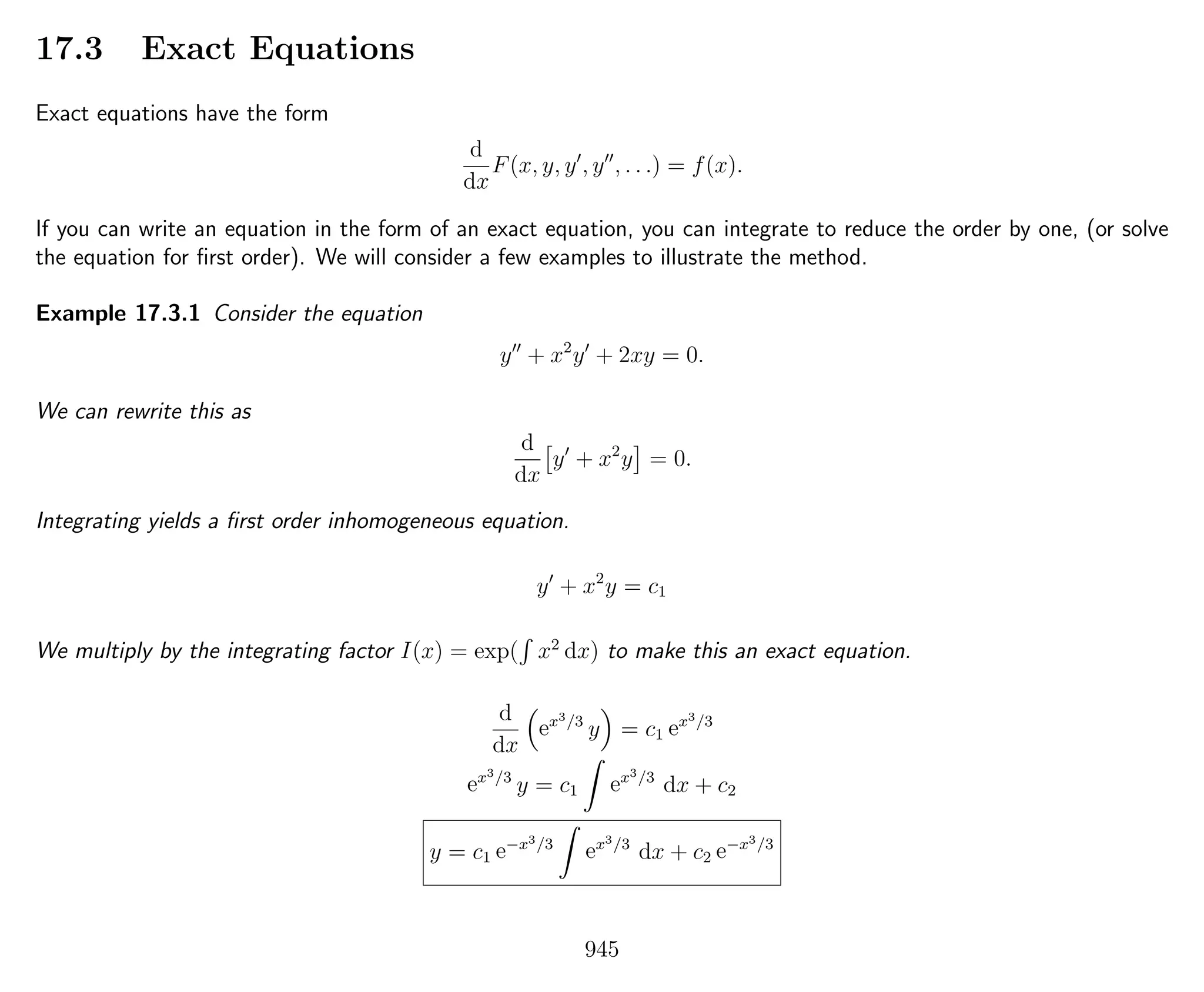 17.3 Exact Equations
Exact equations have the form
d
dx
F(x, y, y , y , . . .) = f(x).
If you can write an equation in the form of an exact equation, you can integrate to reduce the order by one, (or solve
the equation for ﬁrst order). We will consider a few examples to illustrate the method.
Example 17.3.1 Consider the equation
y + x2
y + 2xy = 0.
We can rewrite this as
d
dx
y + x2
y = 0.
Integrating yields a ﬁrst order inhomogeneous equation.
y + x2
y = c1
We multiply by the integrating factor I(x) = exp( x2
dx) to make this an exact equation.
d
dx
ex3/3
y = c1 ex3/3
ex3/3
y = c1 ex3/3
dx + c2
y = c1 e−x3/3
ex3/3
dx + c2 e−x3/3
945
 