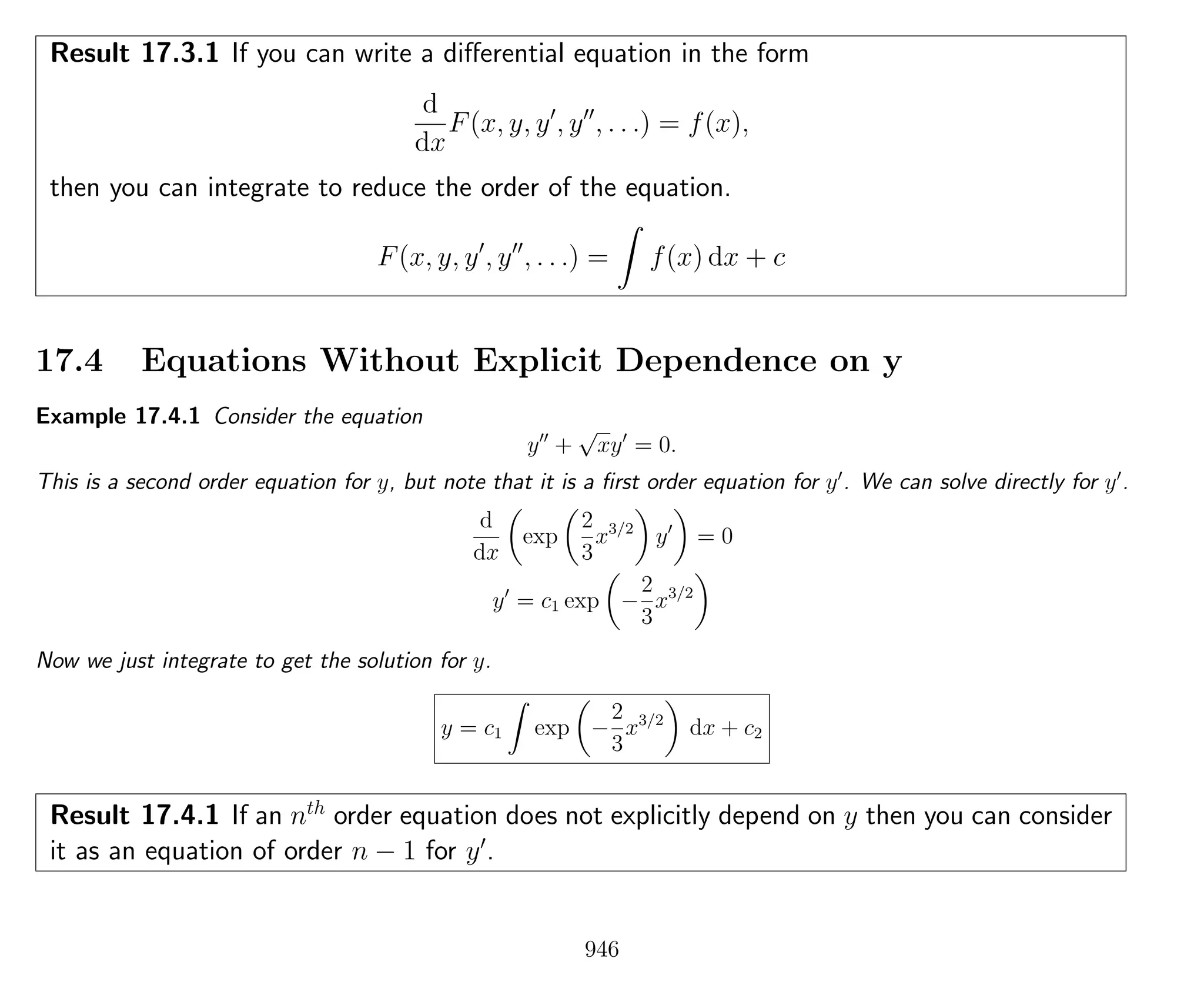 Result 17.3.1 If you can write a diﬀerential equation in the form
d
dx
F(x, y, y , y , . . .) = f(x),
then you can integrate to reduce the order of the equation.
F(x, y, y , y , . . .) = f(x) dx + c
17.4 Equations Without Explicit Dependence on y
Example 17.4.1 Consider the equation
y +
√
xy = 0.
This is a second order equation for y, but note that it is a ﬁrst order equation for y . We can solve directly for y .
d
dx
exp
2
3
x3/2
y = 0
y = c1 exp −
2
3
x3/2
Now we just integrate to get the solution for y.
y = c1 exp −
2
3
x3/2
dx + c2
Result 17.4.1 If an nth
order equation does not explicitly depend on y then you can consider
it as an equation of order n − 1 for y .
946
 