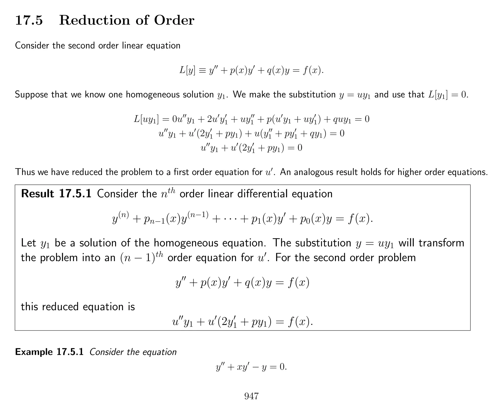 17.5 Reduction of Order
Consider the second order linear equation
L[y] ≡ y + p(x)y + q(x)y = f(x).
Suppose that we know one homogeneous solution y1. We make the substitution y = uy1 and use that L[y1] = 0.
L[uy1] = 0u y1 + 2u y1 + uy1 + p(u y1 + uy1) + quy1 = 0
u y1 + u (2y1 + py1) + u(y1 + py1 + qy1) = 0
u y1 + u (2y1 + py1) = 0
Thus we have reduced the problem to a ﬁrst order equation for u . An analogous result holds for higher order equations.
Result 17.5.1 Consider the nth
order linear diﬀerential equation
y(n)
+ pn−1(x)y(n−1)
+ · · · + p1(x)y + p0(x)y = f(x).
Let y1 be a solution of the homogeneous equation. The substitution y = uy1 will transform
the problem into an (n − 1)th
order equation for u . For the second order problem
y + p(x)y + q(x)y = f(x)
this reduced equation is
u y1 + u (2y1 + py1) = f(x).
Example 17.5.1 Consider the equation
y + xy − y = 0.
947
 