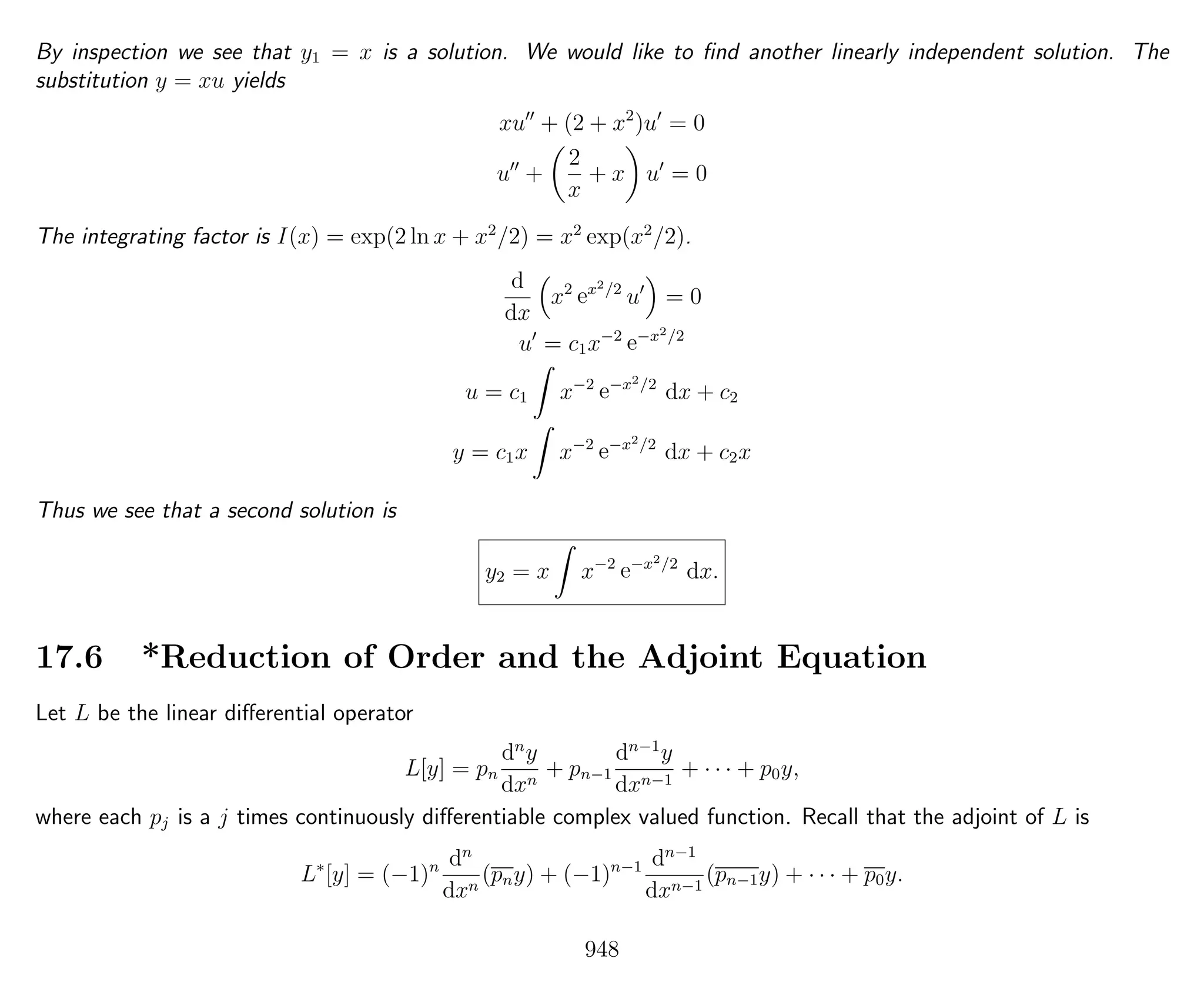 By inspection we see that y1 = x is a solution. We would like to ﬁnd another linearly independent solution. The
substitution y = xu yields
xu + (2 + x2
)u = 0
u +
2
x
+ x u = 0
The integrating factor is I(x) = exp(2 ln x + x2
/2) = x2
exp(x2
/2).
d
dx
x2
ex2/2
u = 0
u = c1x−2
e−x2/2
u = c1 x−2
e−x2/2
dx + c2
y = c1x x−2
e−x2/2
dx + c2x
Thus we see that a second solution is
y2 = x x−2
e−x2/2
dx.
17.6 *Reduction of Order and the Adjoint Equation
Let L be the linear diﬀerential operator
L[y] = pn
dn
y
dxn
+ pn−1
dn−1
y
dxn−1
+ · · · + p0y,
where each pj is a j times continuously diﬀerentiable complex valued function. Recall that the adjoint of L is
L∗
[y] = (−1)n dn
dxn
(pny) + (−1)n−1 dn−1
dxn−1
(pn−1y) + · · · + p0y.
948
 