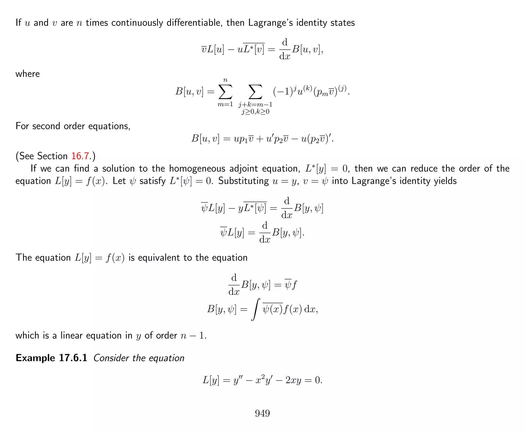 If u and v are n times continuously diﬀerentiable, then Lagrange’s identity states
vL[u] − uL∗[v] =
d
dx
B[u, v],
where
B[u, v] =
n
m=1 j+k=m−1
j≥0,k≥0
(−1)j
u(k)
(pmv)(j)
.
For second order equations,
B[u, v] = up1v + u p2v − u(p2v) .
(See Section 16.7.)
If we can ﬁnd a solution to the homogeneous adjoint equation, L∗
[y] = 0, then we can reduce the order of the
equation L[y] = f(x). Let ψ satisfy L∗
[ψ] = 0. Substituting u = y, v = ψ into Lagrange’s identity yields
ψL[y] − yL∗[ψ] =
d
dx
B[y, ψ]
ψL[y] =
d
dx
B[y, ψ].
The equation L[y] = f(x) is equivalent to the equation
d
dx
B[y, ψ] = ψf
B[y, ψ] = ψ(x)f(x) dx,
which is a linear equation in y of order n − 1.
Example 17.6.1 Consider the equation
L[y] = y − x2
y − 2xy = 0.
949
 