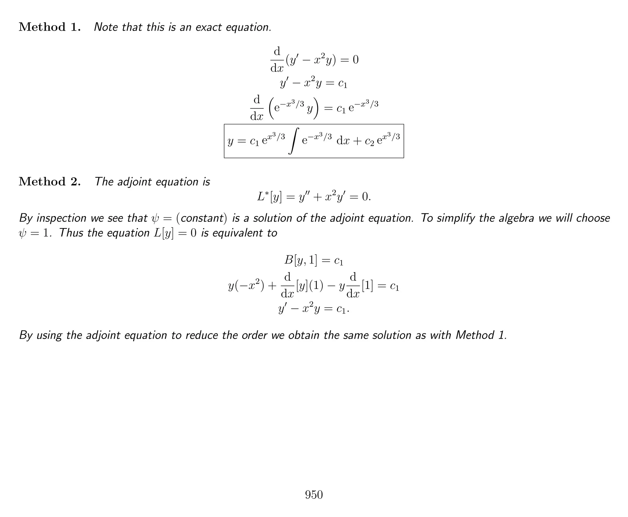 Method 1. Note that this is an exact equation.
d
dx
(y − x2
y) = 0
y − x2
y = c1
d
dx
e−x3/3
y = c1 e−x3/3
y = c1 ex3/3
e−x3/3
dx + c2 ex3/3
Method 2. The adjoint equation is
L∗
[y] = y + x2
y = 0.
By inspection we see that ψ = (constant) is a solution of the adjoint equation. To simplify the algebra we will choose
ψ = 1. Thus the equation L[y] = 0 is equivalent to
B[y, 1] = c1
y(−x2
) +
d
dx
[y](1) − y
d
dx
[1] = c1
y − x2
y = c1.
By using the adjoint equation to reduce the order we obtain the same solution as with Method 1.
950
 